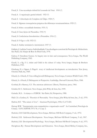 31
Freud, S. Uma recordação infantil de Leonardo da Vinci. 1910 (*)
Freud, S. A organização genital infantil. 1923 (*)
Freud, S. A dissolução do Complexo de Édipo. 1924 (*)
Freud, S. Algumas consequências psíquicas das diferenças sexuaisanatômicas. 1925 (*)
Freud, S. Sobre a sexualidade feminina. 1931 (*)
Freud, S. Cinco lições de Psicanálise. 1910 (*)
Freud, S. Conferências Introdutórias à Psicanálise. 1916 (*)
Freud, S. O Ego e o Id. 1923 (*)
Freud, S. Análise terminável e interminável. 1937 (*)
Gallatin, J. A adolesc%encia e Individualidade: Uma abordagem conceitual da Psicologia da Adolescência.
São Paulo, Ed. Harper & Row do Brasil Ltda, 1978.
Galton, F. Hereditary Genius: As Inquiry into its laws and consequences. Nova Iorque, The World
Publishing Company, 1962.
Gesell, A. e Ilg, F. L. infant and Child in the culture of today. Nova Iorque, Harper & Brothers
Publishers, 1943.
Ginsburg, H. e Oppen, S. Piaget’s teory of intellectual development: an introduction. New Jersey,
Orentice-Hall, Inc, 1969.
Glueck, S. e Glueck, E Unra velling Juvenili Delinquency. Nova Iorque, Common Wlalth Fund., 1950.
Glueck, S. e Glueck, E Delinquents in Perspective. Cambridge, Harvard University Press, 1968.
Gotthab, D. e Ramsey, C.E. The american adolescent. Lllinois, Thedorsey press, 1964.
Grinder, R. E. Adolescent. Nova Iorque, John Wiley & Sons, Inc, 1949.
Guirado, M.A. A criança e a FEBEM. São Paulo, Ed. Perspectiva, 1980.
Hall, C.S. e Lindzey, G. Theorieis of Personality. Nova Iorque, John Wiley & Sons, Inc., 2a
ed., 1970.
Harlow, H.F. “The nature of love”. American Psychologist, 1958, 13, 673-685.
Hartup, W.W. “Interpretação com companheiros e organização social”. In: Carmichael, Psicologia da
Criança. E.P.V./EDVSP, 1975-78, v. 9, cap. 2.
Hurlock, E.B. Child Development, Nova Iorque, McGraw-Hill Book Company, 5a
ed., 1972.
Hurlock, E.B. Adolescent Development. Nova Iorque, McGraw-Hill Book Company, 3a
ed., 1967.
Hurlock, E.B. Developmental Psychology. Nova Iorque, McGraw-Hill Book Company, 4a
ed., 1975.
Havighrust, R.J. Human Development and Education. Nova Iorque, David McKay Company, Inc.,
 