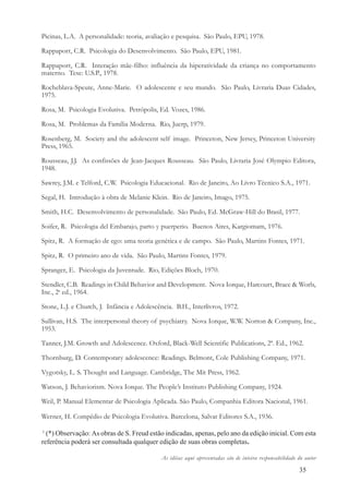 35
Picinas, L.A. A personalidade: teoria, avaliação e pesquisa. São Paulo, EPU, 1978.
Rappaport, C.R. Psicologia do Desenvolvimento. São Paulo, EPU, 1981.
Rappaport, C.R. Interação mãe-filho: influência da hiperatividade da criança no comportamento
materno. Tese: U.S.P., 1978.
Rocheblava-Speute, Anne-Marie. O adolescente e seu mundo. São Paulo, Livraria Duas Cidades,
1975.
Rosa, M. Psicologia Evolutiva. Petrópolis, Ed. Vozes, 1986.
Rosa, M. Problemas da Família Moderna. Rio, Juerp, 1979.
Rosenberg, M. Society and the adolescent self image. Princeton, New Jersey, Princeton University
Press, 1965.
Rousseau, J.J. As confissões de Jean-Jacques Rousseau. São Paulo, Livraria José Olympio Editora,
1948.
Sawrey, J.M. e Telford, C.W. Psicologia Educacional. Rio de Janeiro, Ao Livro Técnico S.A., 1971.
Segal, H. Introdução à obra de Melanie Klein. Rio de Janeiro, Imago, 1975.
Smith, H.C. Desenvolvimento de personalidade. São Paulo, Ed. McGraw-Hill do Brasil, 1977.
Soifer, R. Psicologia del Embarajo, parto y puerperio. Buenos Aires, Kargiomam, 1976.
Spitz, R. A formação de ego: uma teoria genética e de campo. São Paulo, Martins Fontes, 1971.
Spitz, R. O primeiro ano de vida. São Paulo, Martins Fontes, 1979.
Spranger, E. Psicologia da Juventude. Rio, Edições Bloch, 1970.
Stendler, C.B. Readings in Child Behavior and Development. Nova Iorque, Harcourt, Brace & Worls,
Inc., 2a
ed., 1964.
Stone, L.J. e Church, J. Infância e Adolescência. B.H., Interlivros, 1972.
Sullivan, H.S. The interpersonal theory of psychiatry. Nova Iorque, W.W. Norton & Company, Inc.,
1953.
Tanner, J.M. Growth and Adolescence. Oxford, Black-Well Scientific Publications, 2ª. Ed., 1962.
Thornburg, D. Contemporary adolescence: Readings. Belmont, Cole Publishing Company, 1971.
Vygotsky, L. S. Thought and Language. Cambridge, The Mit Press, 1962.
Watson, J. Behaviorism. Nova Iorque. The People’s Instituto Publishing Company, 1924.
Weil, P. Manual Elementar de Psicologia Aplicada. São Paulo, Companhia Editora Nacional, 1961.
Werner, H. Compêdio de Psicologia Evolutiva. Barcelona, Salvat Editores S.A., 1936.
1
(*) Observação: As obras de S. Freud estão indicadas, apenas, pelo ano da edição inicial. Com esta
referência poderá ser consultada qualquer edição de suas obras completas.
As idéias aqui apresentadas são de inteira responsabilidade do autor
 