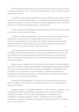 4
Em 1958, surgiu uma proposta de solução à questão, por Anne Anastasi, que publicou um artigo
no Psychological Review, sobre o problema da hereditariedade e meio na determinação do
comportamento humano.
O trabalho de Anastasi lançou considerável luz sobre o problema, tanto do ponto de vista
teórico como nos seus aspectos metodológicos. Isso não significa que o problema tenha sido resolvido
mas, pelo menos, ajudou os estudiosos a formularem a pergunta adequada pois, como se sabe, fazer a
pergunta certa é fundamental a qualquer pesquisa científica relevante.
Faremos, a seguir, uma breve exposição da solução proposta por Anne Anastasi (1958), contando
com o auxílio de outras fontes de informação.
A discussão do problema hereditariedade versus meio encontra-se, hoje, num estágio em que
ordinariamente se admite que tanto os fatores hereditários como os fatores do meio são
importantes na determinação do comportamento do indivíduo. A herança genética representa o
potencial hereditário do organismo que poderá ser desenvolvido dependendo do processo de
interação com o meio, mas que determina os limites da ação deste.
Anastasi afirmou que mesmo reconhecendo que determinado traço de personalidade resulte
da influência conjunta de fatores hereditários e mesológicos, uma diferença específica nesse traço
entre indivíduos ou entre grupos pode resultar de um dos fatores apenas, seja o genético seja o
ambiente. Determinar exatamente qual dos dois ocasiona tal diferença ainda é um problema na
metodologia da pesquisa.
Segundo Anastasi, a pergunta a ser feita, hoje, não mais deve ser qual o fator mais importante
para o desenvolvimento, ou quanto pode ser atribuído à hereditariedade e quanto pode ser atribuído
ao meio, mas como cada um desses fatores opera em cada circunstância. É, pois, portanto, mais
preocupada com a questão de como os fatores hereditários e ambientais interagem do que
propriamente com o problema de qual deles é o mais importante, ou de quanto entra de cada um
na composição do comportamento do indivíduo.
Anastasi procurou demonstrar que os mecanismos de interação variam de acordo com as
diferentes condições e, com respeito aos fatores hereditários, ela usa vários exemplos ilustrativos
desse processo interativo.
O primeiro exemplo é o da oligofrenia fenilpirúvica e a idiotia amurótica. Em ambos os casos
o desenvolvimento intelectual do indivíduo será prejudicado como resultado de desordens
metabólicos hereditárias. Até onde se sabe, não há qualquer fator ambiental que possa
contrabalançar essa deficiência genética. Portanto, o indivíduo que sofreu essa desordem
metabólica no seu processo de formação será mentalmente retardado, por mais rico e estimulante
que seja o meio em que viva.
 