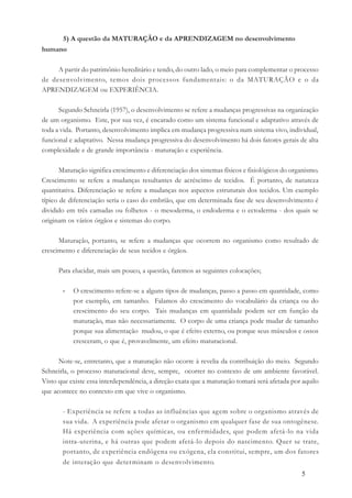 5
5) A questão da MATURAÇÃO e da APRENDIZAGEM no desenvolvimento
humano
A partir do patrimônio hereditário e tendo, do outro lado, o meio para complementar o processo
de desenvolvimento, temos dois processos fundamentais: o da MATURAÇÃO e o da
APRENDIZAGEM ou EXPERIÊNCIA.
Segundo Schneirla (1957), o desenvolvimento se refere a mudanças progressivas na organização
de um organismo. Este, por sua vez, é encarado como um sistema funcional e adaptativo através de
toda a vida. Portanto, desenvolvimento implica em mudança progressiva num sistema vivo, individual,
funcional e adaptativo. Nessa mudança progressiva do desenvolvimento há dois fatores gerais de alta
complexidade e de grande importância - maturação e experiência.
Maturação significa crescimento e diferenciação dos sistemas físicos e fisiológicos do organismo.
Crescimento se refere a mudanças resultantes de acréscimo de tecidos. É portanto, de natureza
quantitativa. Diferenciação se refere a mudanças nos aspectos estruturais dos tecidos. Um exemplo
típico de diferenciação seria o caso do embrião, que em determinada fase de seu desenvolvimento é
dividido em três camadas ou folhetos - o mesoderma, o endoderma e o ectoderma - dos quais se
originam os vários órgãos e sistemas do corpo.
Maturação, portanto, se refere a mudanças que ocorrem no organismo como resultado de
crescimento e diferenciação de seus tecidos e órgãos.
Para elucidar, mais um pouco, a questão, faremos as seguintes colocações;
- O crescimento refere-se a alguns tipos de mudanças, passo a passo em quantidade, como
por exemplo, em tamanho. Falamos do crescimento do vocabulário da criança ou do
crescimento do seu corpo. Tais mudanças em quantidade podem ser em função da
maturação, mas não necessariamente. O corpo de uma criança pode mudar de tamanho
porque sua alimentação mudou, o que é efeito externo, ou porque seus músculos e ossos
cresceram, o que é, provavelmente, um efeito maturacional.
Note-se, entretanto, que a maturação não ocorre à revelia da contribuição do meio. Segundo
Schneirla, o processo maturacional deve, sempre, ocorrer no contexto de um ambiente favorável.
Visto que existe essa interdependência, a direção exata que a maturação tomará será afetada por aquilo
que acontece no contexto em que vive o organismo.
- Experiência se refere a todas as influências que agem sobre o organismo através de
sua vida. A experiência pode afetar o organismo em qualquer fase de sua ontogênese.
Há experiência com ações químicas, ou enfermidades, que podem afetá-lo na vida
intra-uterina, e há outras que podem afetá-lo depois do nascimento. Quer se trate,
portanto, de experiência endógena ou exógena, ela constitui, sempre, um dos fatores
de interação que determinam o desenvolvimento.
 