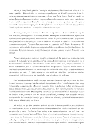 6
Maturação e experiência, portanto, interagem no processo do desenvolvimento, e isso se dá de
modo específico. Há experiências, por exemplo, que produzem o que Schneirla chamou de efeitos de
traços, que são mudanças orgânicas que, por sua vez, afetam experiências futuras. Isto é, há experiências
que produzem mudanças no organismo, e estas mudanças determinam o modo como experiências
futuras afetarão o organismo. Exemplo, se uma criança passa por uma experiência que a incapacita
para atividades esportivas, um programa de educação física a afetará de modo diferente do que afetaria
sem tal experiência traumática - exemplificar dentro do nosso sujeito.
Acontece, porém, que os efeitos que determinada experiência pode causar são limitadas pelo
nível de maturação do organismo. A mesma experiência poderá produzir diferentes efeitos, dependendo
do nível de maturação do organismo. Aparentemente, não será de grande proveito submeter o organismo
a um processo de aprendizagem para o qual ele não tenha um mínimo de condições em termos de seu
processo maturacional. Por outro lado, entretanto, a experiência impõe limites à maturação. O
crescimento e diferenciação do processo maturacional não ocorrerão sem os efeitos facilitadores da
experiência. Portanto, maturação e experiência devem interagir para que o desenvolvimento possa
ocorrer.
Passamos a ilustrar, com exemplos, situações práticas, através das quais venha a ser evidenciada
a questão da maturação versus aprendizagem/experiência. É necessário que compreendamos que o
desenvolvimento determinado pela maturação ocorre, na sua forma pura, independentemente da
prática ou tratamento, pois as seqüências maturacionais são poderosas. Você não precisa praticar o
crescimento dos pelos pubianos, não precisou que lhes ensinassem como andar. Mas essas mudanças
não ocorrem no vácuo. A criança amadurece num ambiente específico, e mesmo tais padrões
maturacionais poderosos podem ser perturbados pela privação ou por acidentes.
Uma criança que não come o suficiente pode andar depois que outra que recebeu uma boa dieta.
Durante o desenvolvimento pré-natal a seqüência de mudanças pode ser perturbada por coisas, como
por exemplo, doenças na mãe. Mesmo as mudanças físicas na puberdade podem ser alteradas em
circunstâncias extremas, particularmente pela desnutrição. Por exemplo, meninas severamente
subnutridas não menstruam. Dennis (1960), observou o desenvolvimento físico de crianças criadas
em orfanato no Irã, durante os anos 50. Em um dos orfanatos, as crianças eram colocadas em seus
berços deitadas de costas, sobre colchões que já estavam tão afundados que se tornava extremamente
difícil para os bebês rolarem, ou virarem.
Na medida em que eles raramente ficavam deitados de barriga para baixo, tinham poucas
oportunidades para praticar os movimentos que compõem os primeiros estágios da seqüência que leva
ao engatinhar e andar. Em função disso, muitos bebês não engatinhavam. Ao invés disso, eles
conseguiram se movimentar “patinando”, uma forma de locomoção na qual a criança senta e impulsiona-
se para frente através de um movimento de flexionar e esticar as pernas. Todas as crianças acabavam
andando, mas os “patinadores” eram muito atrasados, e sua seqüência de movimentos pré-marcha
estava alterada. Portanto, embora as seqüências maturacionais sejam poderosas, elas são afetadas pelo
 