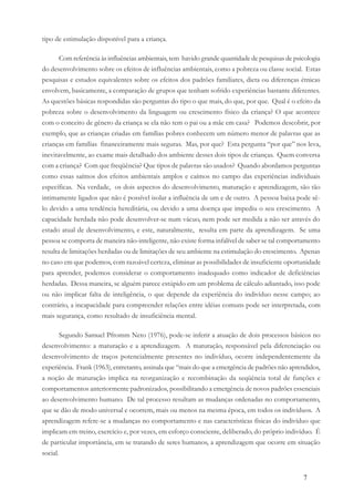 7
tipo de estimulação disponível para a criança.
Com referência às influências ambientais, tem havido grande quantidade de pesquisas de psicologia
do desenvolvimento sobre os efeitos de influências ambientais, como a pobreza ou classe social. Estas
pesquisas e estudos equivalentes sobre os efeitos dos padrões familiares, dieta ou diferenças étnicas
envolvem, basicamente, a comparação de grupos que tenham sofrido experiências bastante diferentes.
As questões básicas respondidas são perguntas do tipo o que mais, do que, por que. Qual é o efeito da
pobreza sobre o desenvolvimento da linguagem ou crescimento físico da criança? O que acontece
com o conceito de gênero da criança se ela não tem o pai ou a mãe em casa? Podemos descobrir, por
exemplo, que as crianças criadas em famílias pobres conhecem um número menor de palavras que as
crianças em famílias financeiramente mais seguras. Mas, por que? Esta pergunta “por que” nos leva,
inevitavelmente, ao exame mais detalhado dos ambiente desses dois tipos de crianças. Quem conversa
com a criança? Com que freqüência? Que tipos de palavras são usados? Quando abordamos perguntas
como essas saímos dos efeitos ambientais amplos e caímos no campo das experiências individuais
específicas. Na verdade, os dois aspectos do desenvolvimento, maturação e aprendizagem, são tão
intimamente ligados que não é possível isolar a influência de um e de outro. A pessoa baixa pode sê-
lo devido a uma tendência hereditária, ou devido a uma doença que impediu o seu crescimento. A
capacidade herdada não pode desenvolver-se num vácuo, nem pode ser medida a não ser através do
estado atual de desenvolvimento, e este, naturalmente, resulta em parte da aprendizagem. Se uma
pessoa se comporta de maneira não-inteligente, não existe forma infalível de saber se tal comportamento
resulta de limitações herdadas ou de limitações de seu ambiente na estimulação do crescimento. Apenas
no caso em que podemos, com razoável certeza, eliminar as possibilidades de insuficiente oportunidade
para aprender, podemos considerar o comportamento inadequado como indicador de deficiências
herdadas. Dessa maneira, se alguém parece estúpido em um problema de cálculo adiantado, isso pode
ou não implicar falta de inteligência, o que depende da experiência do indivíduo nesse campo; ao
contrário, a incapacidade para compreender relações entre idéias comuns pode ser interpretada, com
mais segurança, como resultado de insuficiência mental.
Segundo Samuel Pfromm Neto (1976), pode-se inferir a atuação de dois processos básicos no
desenvolvimento: a maturação e a aprendizagem. A maturação, responsável pela diferenciação ou
desenvolvimento de traços potencialmente presentes no indivíduo, ocorre independentemente da
experiência. Frank (1963), entretanto, assinala que “mais do que a emergência de padrões não aprendidos,
a noção de maturação implica na reorganização e recombinação da seqüência total de funções e
comportamentos anteriormente padronizados, possibilitando a emergência de novos padrões essenciais
ao desenvolvimento humano. De tal processo resultam as mudanças ordenadas no comportamento,
que se dão de modo universal e ocorrem, mais ou menos na mesma época, em todos os indivíduos. A
aprendizagem refere-se a mudanças no comportamento e nas características físicas do indivíduo que
implicam em treino, exercício e, por vezes, em esforço consciente, deliberado, do próprio indivíduo. É
de particular importância, em se tratando de seres humanos, a aprendizagem que ocorre em situação
social.
 