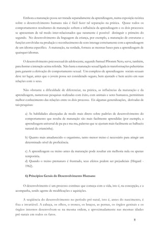 8
Embora a maturação possa ser tratada separadamente da aprendizagem, numa exposição teórica
sobre o desenvolvimento humano não é fácil fazer tal separação na prática. Quase todos os
comportamentos resultantes de maturação sofrem a influência da aprendizagem e os dois processos
se apresentam de tal modo inter-relacionados que raramente é possível distinguir o primeiro do
segundo. No desenvolvimento da linguagem da criança, por exemplo, a maturação de estruturas e
funções envolvidas na produção e reconhecimento de sons interage estreitamente com a aprendizagem
de um idioma específico. A maturação, na verdade, fornece as mesmas bases para a aprendizagem de
quaisquer idiomas.
O desenvolvimento psicossexual do adolescente, segundo Samuel Pfromm Neto, serve, também,
para ilustrar a interação acima referida. Não basta a maturação sexual ligada às transformações pubertárias
para garantir a efetivação do comportamento sexual. Um complexo de aprendizagens sociais-sexuais
deve ter lugar, antes que o jovem possa ser considerado seguro, bem ajustado e bem aceito em suas
relações com o sexo.
Não obstante a dificuldade de diferenciar, na prática, as influências da maturação e da
aprendizagem, numerosas pesquisas realizadas com êxito, com animais e seres humanos, permitiram
melhor conhecimento das relações entre os dois processo. Eis algumas generalizações, derivadas de
tais pesquisas:
a) As habilidades alicerçadas de modo mais direto sobre padrões de desenvolvimento do
comportamento que resulta de maturação são mais facilmente aprendidas (por exemplo, a
aprendizagem universal de pa-pa e ma-ma, palavras que se ajustam mais facilmente ao balbucio
natural da criancinha).
b) Quanto mais amadurecido o organismo, tanto menor treino é necessário para atingir um
determinado nível de proficiência.
c) A aprendizagem ou treino antes da maturação pode resultar em melhoria nula ou apenas
temporária.
d) Quando o treino prematuro é frustrado, seus efeitos podem ser prejudiciais (Hitgard -
1962).
6) Princípios Gerais do Desenvolvimento Humano
O desenvolvimento é um processo contínuo que começa com a vida, isto é, na concepção, e a
acompanha, sendo agente de modificações e aquisições.
A seqüência do desenvolvimento no período pré-natal, isto é, antes do nascimento, é
fixa e invariável. A cabeça, os olhos, o tronco, os braços, as pernas, os órgãos genitais e os
órgãos internos desenvolvem-se na mesma ordem, e aproximadamente nas mesmas idades
pré-natais em todos os fatos.
 