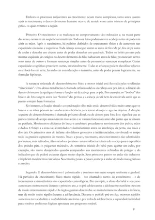 9
Embora os processos subjacentes ao crescimento sejam muito complexos, tanto antes quanto
após o nascimento, o desenvolvimento humano ocorre de acordo com certo número de princípios
gerais, os quais veremos a seguir.
Primeiro: O crescimento e as mudanças no comportamento são ordenados e, na maior parte
das vezes, ocorrem em seqüências invariáveis. Todos os fetos podem mover a cabeça antes de poderem
abrir as mãos. Após o nascimento, há padrões definidos de crescimento físico e de aumentos nas
capacidades motoras e cognitivas. Toda criança consegue sentar-se antes de ficar de pé, fica de pé antes
de andar e desenha um círculo antes de poder desenhar um quadrado. Todos os bebês passam pela
mesma seqüência de estágios no desenvolvimento da fala: balbuciam antes de falar, pronunciam certos
sons antes de outros e formam sentenças simples antes de pronunciar sentenças complexas. Certas
capacidades cognitivas precedem outras, invariavelmente. Todas as crianças podem classificar objetos
ou colocá-los em série, levando em consideração o tamanho, antes de poder pensar logicamente, ou
formular hipóteses.
A natureza ordenada do desenvolvimento físico e motor inicial está ilustrada pelas tendências
“direcionais”. Uma dessas tendências é chamada cefalocaudal ou da cabeça aos pés, isto é, a direção do
desenvolvimento de qualquer forma e função vai da cabeça para os pés. Por exemplo, os “botões” dos
braços do feto surgem antes dos “botões” das pernas, e a cabeça já está bem desenvolvida antes que as
pernas estejam bem formadas.
No instante, a fixação visual e a coordenação olho-mão estão desenvolvidas muito antes que os
braços e as mãos possam ser usadas com eficiência para tentar alcançar e agarrar objetos. A direção
seguinte do desenvolvimento é chamada próximo-distal, ou de dentro para fora. Isso significa que as
partes centrais do corpo amadurecem mais cedo e se tornam funcionais antes das partes que se situam
na periferia. Movimentos eficientes do braço e antebraço precedem os movimentos dos pulsos, mãos
e dedos. O braço e a coxa são controlados voluntariamente antes do antebraço, da perna, das mãos e
dos pés. Os primeiros atos do infante são difusos grosseiros e indiferenciados, envolvendo o corpo
todo ou grandes segmentos do mesmo. Pouco a pouco, no entanto, esses movimentos são substituídos
por outros, mais refinados, diferenciados e precisos - uma tendência evolutiva do maciço para o específico
dos grandes para os pequenos músculos. As tentativas iniciais do bebê para agarrar um cubo, por
exemplo, são muito desajeitadas quando comparadas aos movimentos refinados do polegar e do
indicador que ele poderá executar alguns meses depois. Seus primeiros passos no andar são indecisos
e implicam movimentos excessivos. No entanto, pouco a pouco, começa a andar de modo mais gracioso
e preciso.
Segundo: O desenvolvimento é padronizado e contínuo mas nem sempre uniforme e gradual.
Há períodos de crescimento físico muito rápido - nos chamados surtos do crescimento - e de
incrementos extraordinários nas capacidades psicológicas. Por exemplo, a altura do bebê e seu peso
aumentam enormemente durante o primeiro ano, e os pré-adolescentes e adolescentes também crescem
de modo extremamente rápido. Os órgãos genitais desenvolve-se muito lentamente durante a infância,
mas de modo muito rápido durante a adolescência. Durante o período pré-escolar, ocorrem rápidos
aumentos no vocabulário e nas habilidades motoras e, por volta da adolescência, a capacidade individual
para resolver problemas lógicos apresenta um progresso notável.
 