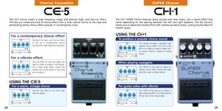 Chorus Ensemble                                                                                        SUPER Chorus


                                       CE-5
     The CE-5 chorus covers a wide frequency range and features high- and low-cut filters.
                                                                                                                                            CH-1
                                                                                                   The CH-1 SUPER Chorus features sharp sounds with clear highs, and a stereo effect that
     This lets you create any kind of chorus effect from a mild, natural chorus to the clear and   varies depending on the spacing between the left and right speakers. The EQ function
     penetrating stereo chorus effect popular in contemporary music.                               allows you to adjust the tonality from soft, mellow sounds to sharp, cutting sounds ideal for
                                                                                                   rhythm guitar.


      For a contemporary chorus effect                                                             USING THE CH-1
                          Set both the high- and low-cut filters                                     To produce a popular chorus sound
                          to flat for a contemporary chorus                                                              This setting provides a beautiful and
                          sound with a wide frequency response.                                                          popular chorus effect. Turn EQ to the
                                                                                                                         left to cut highs to create a milder cho-
                                                                                                                         rus sound, which is unique to analog
                                                                                                                         chorus.

      For a vibrato effect
                          Turn the RATE to max and adjust the                                        When playing arpeggios
                          high-cut filter to produce mild vibrato.
                          For a really great effect, match the                                                           Turn DEPTH to the right to obtain an
                          vibrato rate to the tempo of the song                                                          intense chorus effect. Boost the highs
                          you’re playing.                                                                                with EQ to get a brilliant effect.




     USING THE CE-5
       For a warm, vintage chorus                                                                    For guitar solos with vibrato
                          Use the two filters to cut both high                                                           Turn RATE all the way up to obtain a
                          and low bands.                                                                                 light pulsating effect. Try matching the
                                                                                                                         chorus rate to the song tempo.




28                                                                                                                                                                                                 29
 
