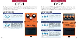 Distortion                                                                                  TURBO Distortion


                                          DS-1
     The DS-1 provides a harder distortion effect for guitar and keyboard sounds. Instead of
                                                                                                                                              DS-2
                                                                                                       The DS-2 features twin TURBO modes. TURBO Mode I produces warm and mellow distor-
     toneless, fuzzy distortion, the DS-1 faithfully reproduces all the subtle nuances of your play-   tion with flat frequency response. TURBO Mode II provides biting distortion with a mid-
     ing dynamics, from whisper-quiet to screaming loud. The onboard TONE control allows you           range boost that’s great for leads. The built-in remote jack allows you to connect an exter-
     to tailor the overall sound to your liking.                                                       nal footswitch such as the FS-5L for instant, hands-free switching between modes.


     USING THE DS-1                                                                                    USING THE DS-2
       For mild distortion                                                                               For standard distortion
                           This setting gives you mild, mellow                                                              This setting gives you standard Turbo
                           distortion. For best results, use your                                                           Mode I sounds. Even with DIST all the
                           pickup closest to the neck.                                                                      way up, you get a smooth, hard distor-
                                                                                                                            tion without breakup. This is an effec-
                                                                                                                            tive setting for solos.



       For hard distortion                                                                               For hard rock chord work
                           For this setting you should use your                                                             Turbo Mode II gives you a full mid-
                           bridge pickup. When the TONE level is                                                            range sound. Set DIST at a moderate
                           raised, highs are strengthened and a                                                             level to obtain a rough, street-level
                           powerful distortion effect results. Adjust                                                       sound. This setting is ideal for hard
                           the amp and guitar volume carefully to                                                           rock chord work.
                           avoid excessive effect depth.


                                                                                                         For a grunge fuzz sound
                                                                                                                            This is where Turbo Mode II really
                                                                                                                            shines. Turn DIST and TONE all the way
                                                                                                                            to right. The result is a savage distortion
                                                                                                                            sound with distinctive filtering. Perfect
                                                                                                                            for alternative and grunge music.


14                                                                                                                                                                                                    15
 