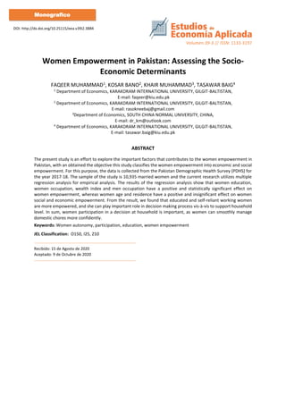 Volumen:39-3 // ISSN: 1133-3197
DOI: http://dx.doi.org/10.25115/eea.v39i2.3884
Monografico
Women Empowerment in Pakistan: Assessing the Socio-
Economic Determinants
FAQEER MUHAMMAD1, KOSAR BANO2, KHAIR MUHAMMAD3, TASAWAR BAIG4
1
Department of Economics, KARAKORAM INTERNATIONAL UNIVERSITY, GILGIT-BALTISTAN,
E-mail: faqeer@kiu.edu.pk
2
Department of Economics, KARAKORAM INTERNATIONAL UNIVERSITY, GILGIT-BALTISTAN,
E-mail: rasokneebaj@gmail.com
3
Department of Economics, SOUTH CHINA NORMAL UNIVERSITY, CHINA,
E-mail: dr_km@outlook.com
4
Department of Economics, KARAKORAM INTERNATIONAL UNIVERSITY, GILGIT-BALTISTAN,
E-mail: tasawar.baig@kiu.edu.pk
ABSTRACT
The present study is an effort to explore the important factors that contributes to the women empowerment in
Pakistan, with an obtained the objective this study classifies the women empowerment into economic and social
empowerment. For this purpose, the data is collected from the Pakistan Demographic Health Survey (PDHS) for
the year 2017-18. The sample of the study is 10,935 married women and the current research utilizes multiple
regression analysis for empirical analysis. The results of the regression analysis show that women education,
women occupation, wealth index and men occupation have a positive and statistically significant effect on
women empowerment, whereas women age and residence have a positive and insignificant effect on women
social and economic empowerment. From the result, we found that educated and self-reliant working women
are more empowered, and she can play important role in decision making process vis-à-vis to support household
level. In sum, women participation in a decision at household is important, as women can smoothly manage
domestic chores more confidently.
Keywords: Women autonomy, participation, education, women empowerment
JEL Classification: O150, I25, Z10
Recibido: 15 de Agosto de 2020
Aceptado: 9 de Octubre de 2020
 