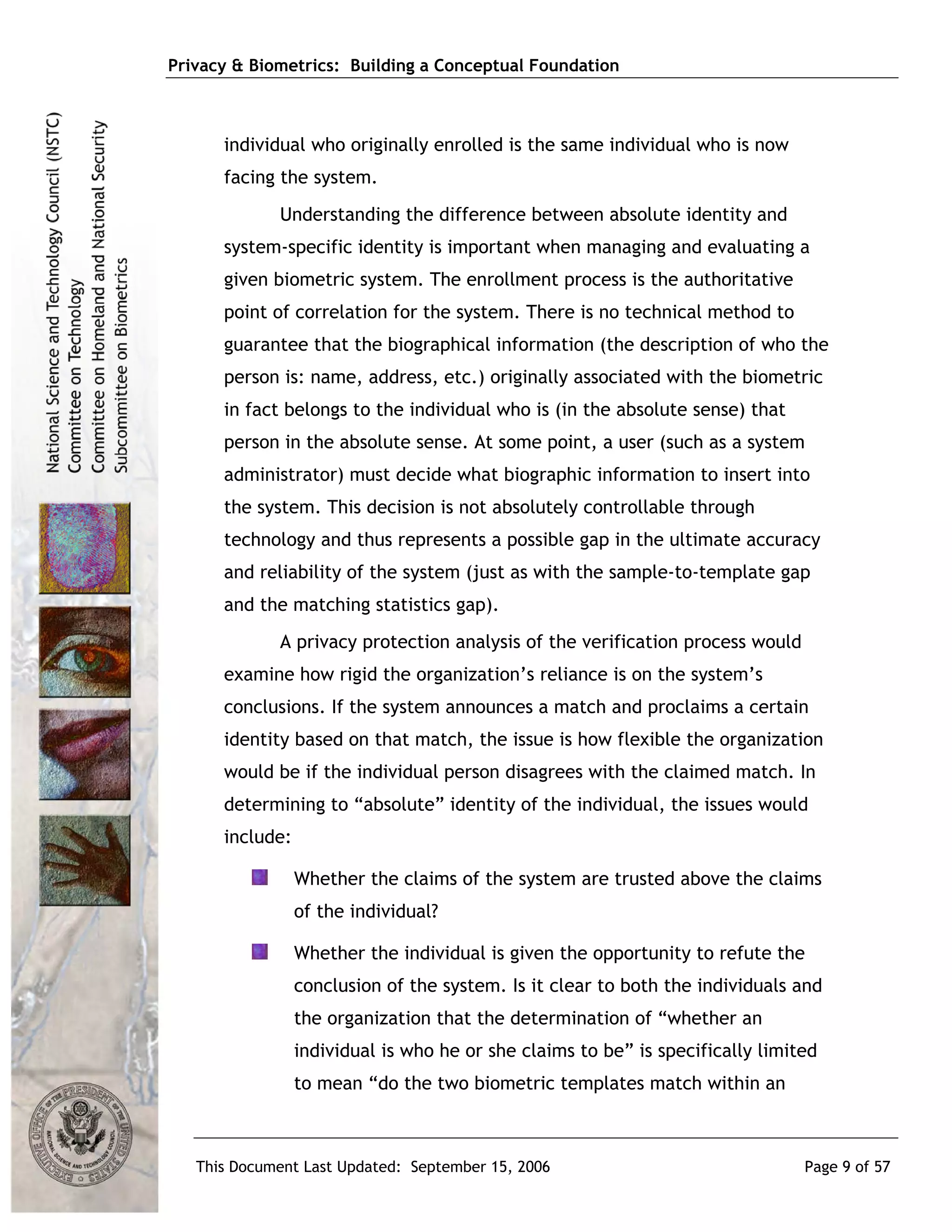 Privacy & Biometrics: Building a Conceptual Foundation



      individual who originally enrolled is the same individual who is now
      facing the system.
             Understanding the difference between absolute identity and
      system-specific identity is important when managing and evaluating a
      given biometric system. The enrollment process is the authoritative
      point of correlation for the system. There is no technical method to
      guarantee that the biographical information (the description of who the
      person is: name, address, etc.) originally associated with the biometric
      in fact belongs to the individual who is (in the absolute sense) that
      person in the absolute sense. At some point, a user (such as a system
      administrator) must decide what biographic information to insert into
      the system. This decision is not absolutely controllable through
      technology and thus represents a possible gap in the ultimate accuracy
      and reliability of the system (just as with the sample-to-template gap
      and the matching statistics gap).
             A privacy protection analysis of the verification process would
      examine how rigid the organization’s reliance is on the system’s
      conclusions. If the system announces a match and proclaims a certain
      identity based on that match, the issue is how flexible the organization
      would be if the individual person disagrees with the claimed match. In
      determining to “absolute” identity of the individual, the issues would
      include:

                 Whether the claims of the system are trusted above the claims
                 of the individual?

                 Whether the individual is given the opportunity to refute the
                 conclusion of the system. Is it clear to both the individuals and
                 the organization that the determination of “whether an
                 individual is who he or she claims to be” is specifically limited
                 to mean “do the two biometric templates match within an



   This Document Last Updated: September 15, 2006                               Page 9 of 57
 
