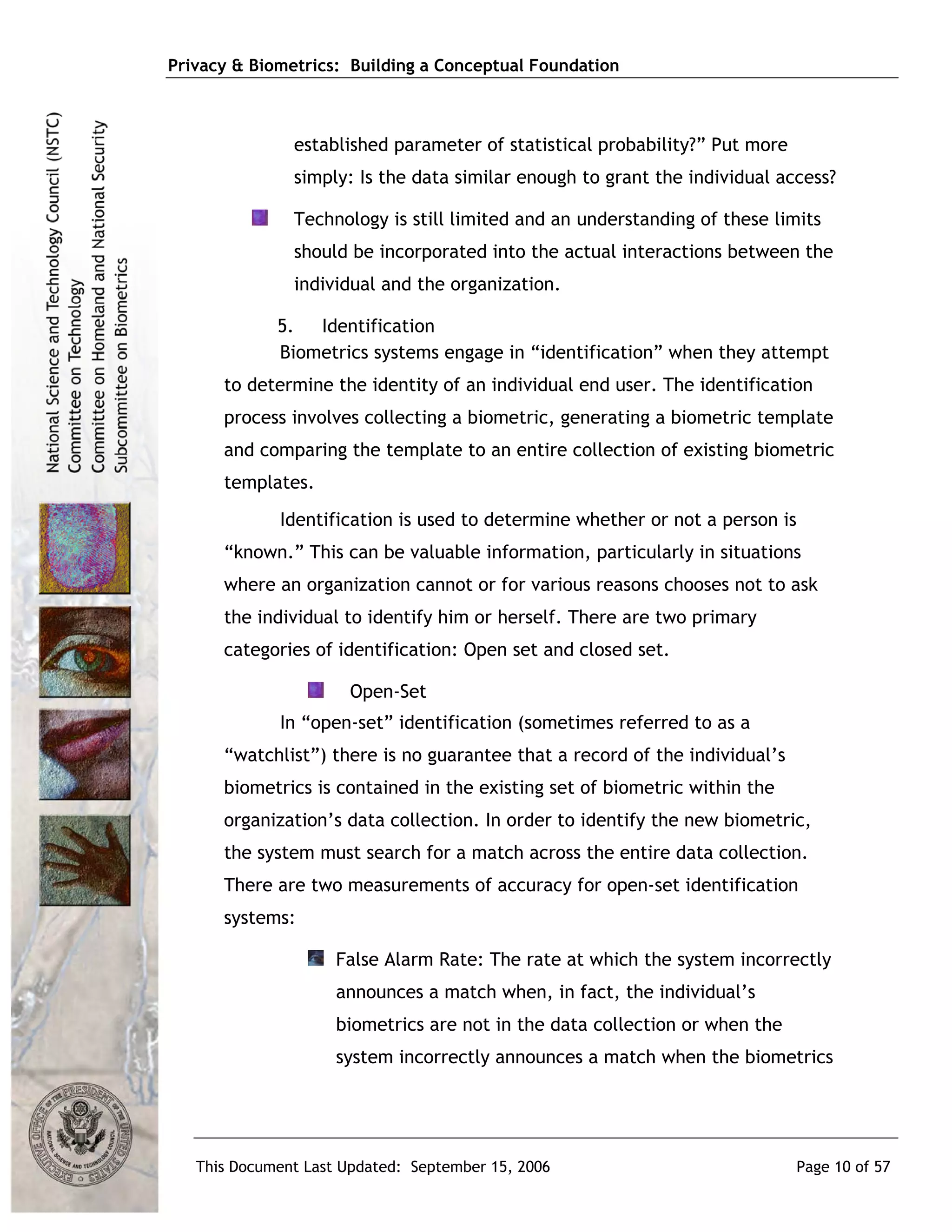 Privacy & Biometrics: Building a Conceptual Foundation



               established parameter of statistical probability?” Put more
               simply: Is the data similar enough to grant the individual access?

               Technology is still limited and an understanding of these limits
               should be incorporated into the actual interactions between the
               individual and the organization.

             5. Identification
             Biometrics systems engage in “identification” when they attempt
      to determine the identity of an individual end user. The identification
      process involves collecting a biometric, generating a biometric template
      and comparing the template to an entire collection of existing biometric
      templates.
             Identification is used to determine whether or not a person is
      “known.” This can be valuable information, particularly in situations
      where an organization cannot or for various reasons chooses not to ask
      the individual to identify him or herself. There are two primary
      categories of identification: Open set and closed set.

                      Open-Set
             In “open-set” identification (sometimes referred to as a
      “watchlist”) there is no guarantee that a record of the individual’s
      biometrics is contained in the existing set of biometric within the
      organization’s data collection. In order to identify the new biometric,
      the system must search for a match across the entire data collection.
      There are two measurements of accuracy for open-set identification
      systems:

                     False Alarm Rate: The rate at which the system incorrectly
                     announces a match when, in fact, the individual’s
                     biometrics are not in the data collection or when the
                     system incorrectly announces a match when the biometrics




   This Document Last Updated: September 15, 2006                            Page 10 of 57
 
