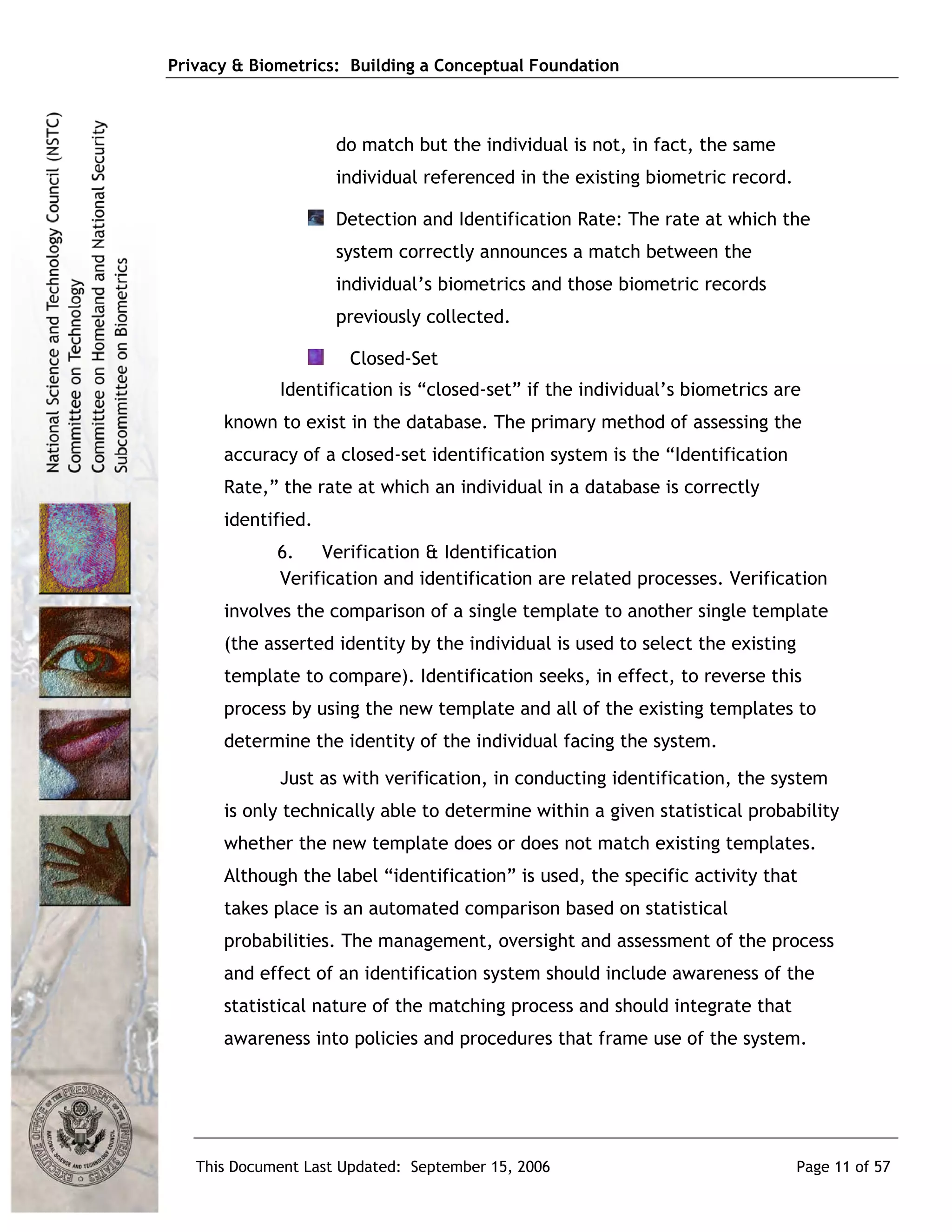 Privacy & Biometrics: Building a Conceptual Foundation



                     do match but the individual is not, in fact, the same
                     individual referenced in the existing biometric record.

                     Detection and Identification Rate: The rate at which the
                     system correctly announces a match between the
                     individual’s biometrics and those biometric records
                     previously collected.

                      Closed-Set
             Identification is “closed-set” if the individual’s biometrics are
      known to exist in the database. The primary method of assessing the
      accuracy of a closed-set identification system is the “Identification
      Rate,” the rate at which an individual in a database is correctly
      identified.
             6. Verification & Identification
             Verification and identification are related processes. Verification
      involves the comparison of a single template to another single template
      (the asserted identity by the individual is used to select the existing
      template to compare). Identification seeks, in effect, to reverse this
      process by using the new template and all of the existing templates to
      determine the identity of the individual facing the system.
             Just as with verification, in conducting identification, the system
      is only technically able to determine within a given statistical probability
      whether the new template does or does not match existing templates.
      Although the label “identification” is used, the specific activity that
      takes place is an automated comparison based on statistical
      probabilities. The management, oversight and assessment of the process
      and effect of an identification system should include awareness of the
      statistical nature of the matching process and should integrate that
      awareness into policies and procedures that frame use of the system.




   This Document Last Updated: September 15, 2006                               Page 11 of 57
 