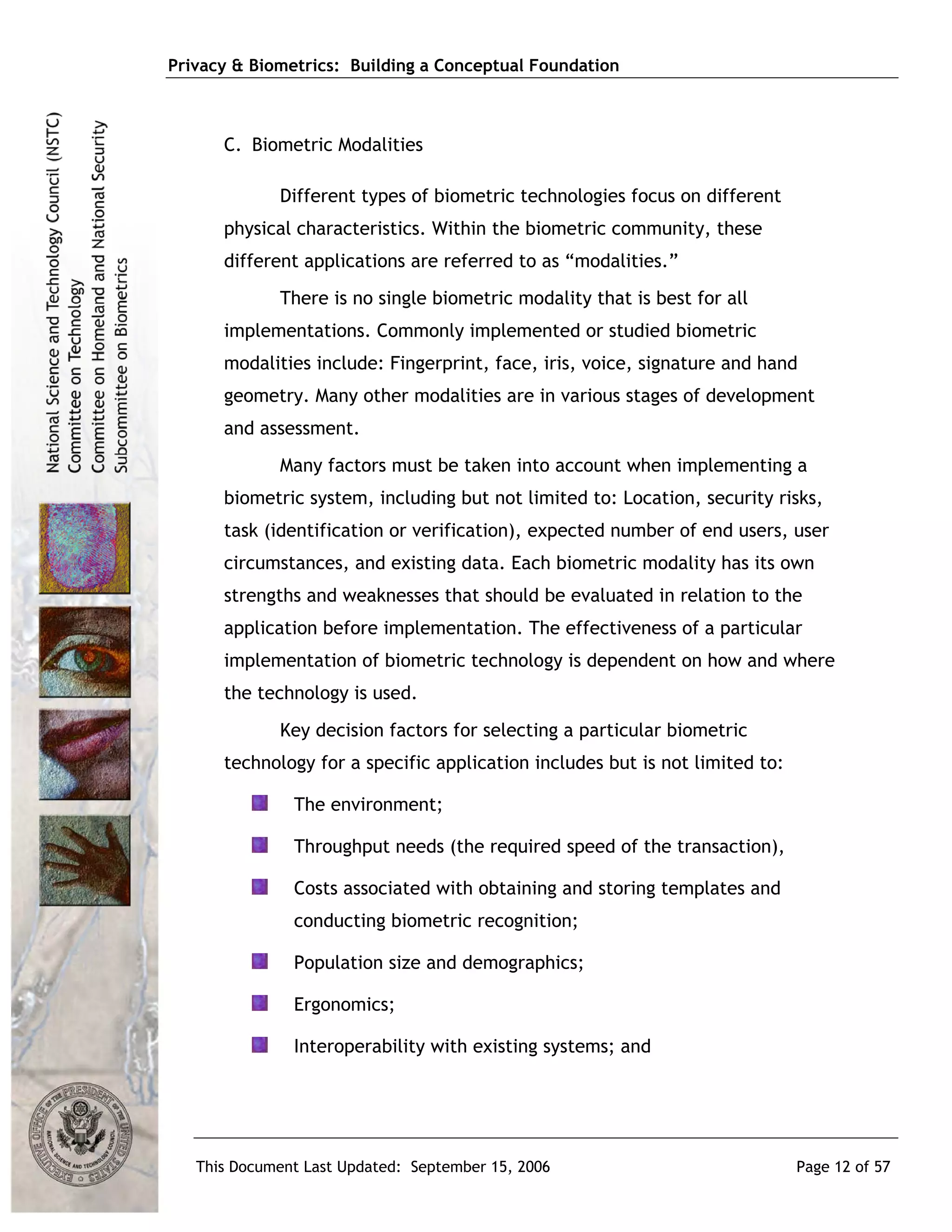Privacy & Biometrics: Building a Conceptual Foundation



      C. Biometric Modalities

             Different types of biometric technologies focus on different
      physical characteristics. Within the biometric community, these
      different applications are referred to as “modalities.”
             There is no single biometric modality that is best for all
      implementations. Commonly implemented or studied biometric
      modalities include: Fingerprint, face, iris, voice, signature and hand
      geometry. Many other modalities are in various stages of development
      and assessment.
             Many factors must be taken into account when implementing a
      biometric system, including but not limited to: Location, security risks,
      task (identification or verification), expected number of end users, user
      circumstances, and existing data. Each biometric modality has its own
      strengths and weaknesses that should be evaluated in relation to the
      application before implementation. The effectiveness of a particular
      implementation of biometric technology is dependent on how and where
      the technology is used.
             Key decision factors for selecting a particular biometric
      technology for a specific application includes but is not limited to:

               The environment;

               Throughput needs (the required speed of the transaction),

               Costs associated with obtaining and storing templates and
               conducting biometric recognition;

               Population size and demographics;

               Ergonomics;

               Interoperability with existing systems; and




   This Document Last Updated: September 15, 2006                             Page 12 of 57
 