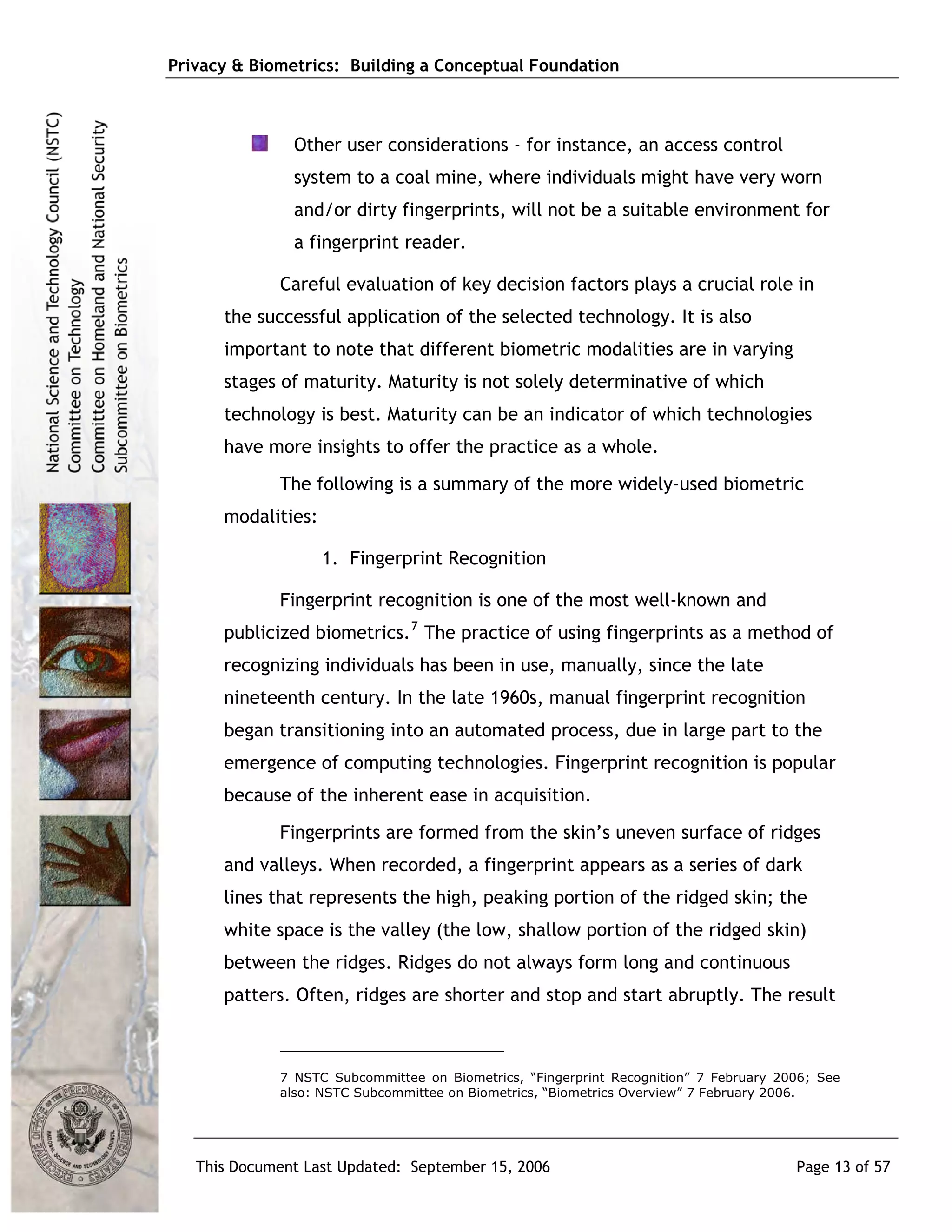Privacy & Biometrics: Building a Conceptual Foundation



               Other user considerations - for instance, an access control
               system to a coal mine, where individuals might have very worn
               and/or dirty fingerprints, will not be a suitable environment for
               a fingerprint reader.

             Careful evaluation of key decision factors plays a crucial role in
      the successful application of the selected technology. It is also
      important to note that different biometric modalities are in varying
      stages of maturity. Maturity is not solely determinative of which
      technology is best. Maturity can be an indicator of which technologies
      have more insights to offer the practice as a whole.
             The following is a summary of the more widely-used biometric
      modalities:

                    1. Fingerprint Recognition

             Fingerprint recognition is one of the most well-known and
      publicized biometrics. 7 The practice of using fingerprints as a method of
      recognizing individuals has been in use, manually, since the late
      nineteenth century. In the late 1960s, manual fingerprint recognition
      began transitioning into an automated process, due in large part to the
      emergence of computing technologies. Fingerprint recognition is popular
      because of the inherent ease in acquisition.
             Fingerprints are formed from the skin’s uneven surface of ridges
      and valleys. When recorded, a fingerprint appears as a series of dark
      lines that represents the high, peaking portion of the ridged skin; the
      white space is the valley (the low, shallow portion of the ridged skin)
      between the ridges. Ridges do not always form long and continuous
      patters. Often, ridges are shorter and stop and start abruptly. The result



             7 NSTC Subcommittee on Biometrics, “Fingerprint Recognition” 7 February 2006; See
             also: NSTC Subcommittee on Biometrics, “Biometrics Overview” 7 February 2006.




   This Document Last Updated: September 15, 2006                                      Page 13 of 57
 