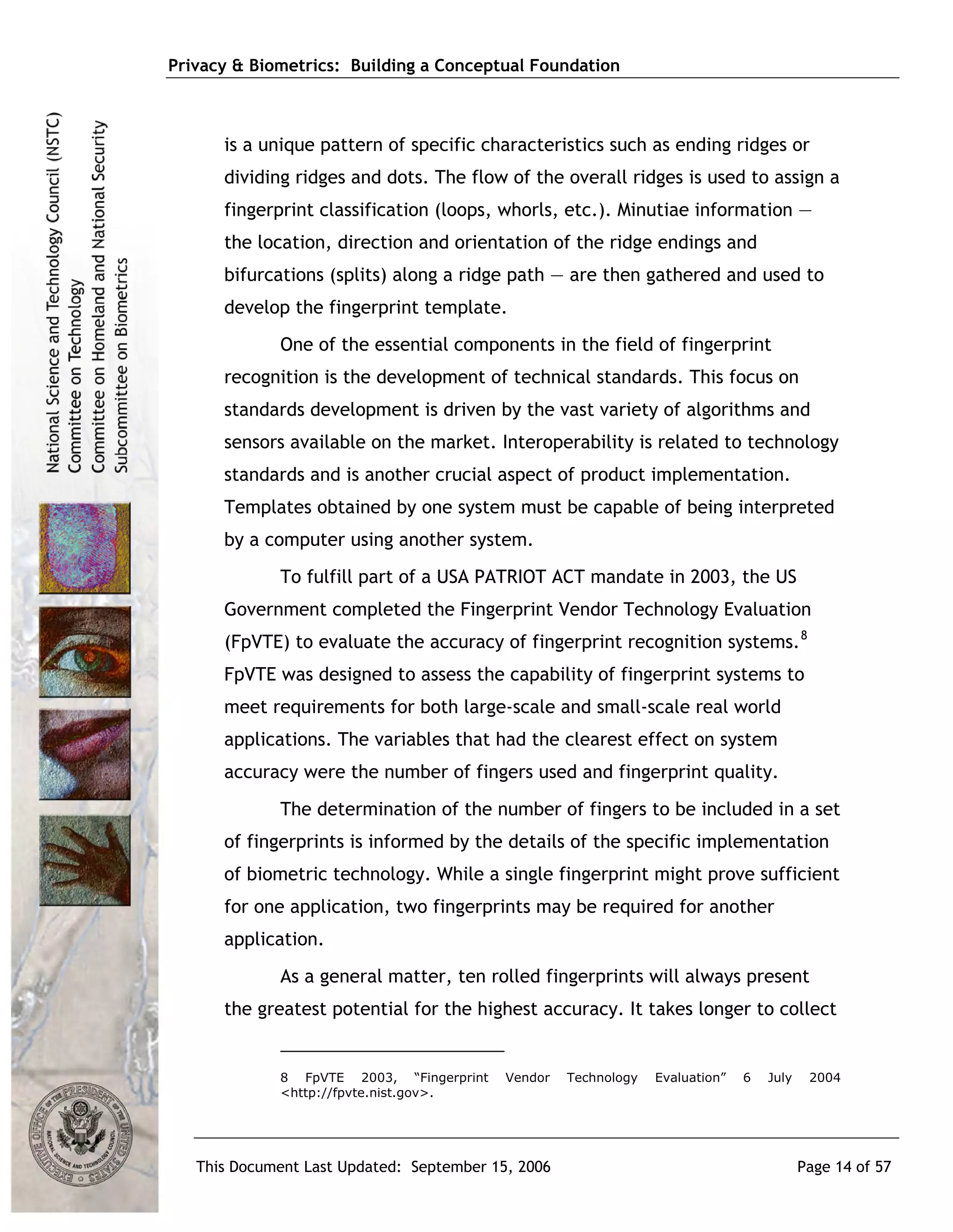 Privacy & Biometrics: Building a Conceptual Foundation



      is a unique pattern of specific characteristics such as ending ridges or
      dividing ridges and dots. The flow of the overall ridges is used to assign a
      fingerprint classification (loops, whorls, etc.). Minutiae information ―
      the location, direction and orientation of the ridge endings and
      bifurcations (splits) along a ridge path ― are then gathered and used to
      develop the fingerprint template.
             One of the essential components in the field of fingerprint
      recognition is the development of technical standards. This focus on
      standards development is driven by the vast variety of algorithms and
      sensors available on the market. Interoperability is related to technology
      standards and is another crucial aspect of product implementation.
      Templates obtained by one system must be capable of being interpreted
      by a computer using another system.
             To fulfill part of a USA PATRIOT ACT mandate in 2003, the US
      Government completed the Fingerprint Vendor Technology Evaluation
      (FpVTE) to evaluate the accuracy of fingerprint recognition systems. 8
      FpVTE was designed to assess the capability of fingerprint systems to
      meet requirements for both large-scale and small-scale real world
      applications. The variables that had the clearest effect on system
      accuracy were the number of fingers used and fingerprint quality.
             The determination of the number of fingers to be included in a set
      of fingerprints is informed by the details of the specific implementation
      of biometric technology. While a single fingerprint might prove sufficient
      for one application, two fingerprints may be required for another
      application.
             As a general matter, ten rolled fingerprints will always present
      the greatest potential for the highest accuracy. It takes longer to collect


             8 FpVTE 2003, “Fingerprint    Vendor   Technology   Evaluation”   6   July    2004
             <http://fpvte.nist.gov>.




   This Document Last Updated: September 15, 2006                                         Page 14 of 57
 