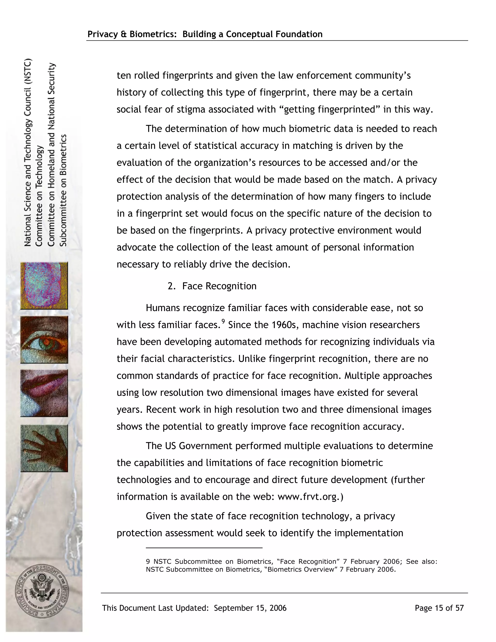 Privacy & Biometrics: Building a Conceptual Foundation



      ten rolled fingerprints and given the law enforcement community’s
      history of collecting this type of fingerprint, there may be a certain
      social fear of stigma associated with “getting fingerprinted” in this way.
             The determination of how much biometric data is needed to reach
      a certain level of statistical accuracy in matching is driven by the
      evaluation of the organization’s resources to be accessed and/or the
      effect of the decision that would be made based on the match. A privacy
      protection analysis of the determination of how many fingers to include
      in a fingerprint set would focus on the specific nature of the decision to
      be based on the fingerprints. A privacy protective environment would
      advocate the collection of the least amount of personal information
      necessary to reliably drive the decision.

                   2. Face Recognition

             Humans recognize familiar faces with considerable ease, not so
      with less familiar faces. 9 Since the 1960s, machine vision researchers
      have been developing automated methods for recognizing individuals via
      their facial characteristics. Unlike fingerprint recognition, there are no
      common standards of practice for face recognition. Multiple approaches
      using low resolution two dimensional images have existed for several
      years. Recent work in high resolution two and three dimensional images
      shows the potential to greatly improve face recognition accuracy.
             The US Government performed multiple evaluations to determine
      the capabilities and limitations of face recognition biometric
      technologies and to encourage and direct future development (further
      information is available on the web: www.frvt.org.)
             Given the state of face recognition technology, a privacy
      protection assessment would seek to identify the implementation

             9 NSTC Subcommittee on Biometrics, “Face Recognition” 7 February 2006; See also:
             NSTC Subcommittee on Biometrics, “Biometrics Overview” 7 February 2006.




   This Document Last Updated: September 15, 2006                                     Page 15 of 57
 