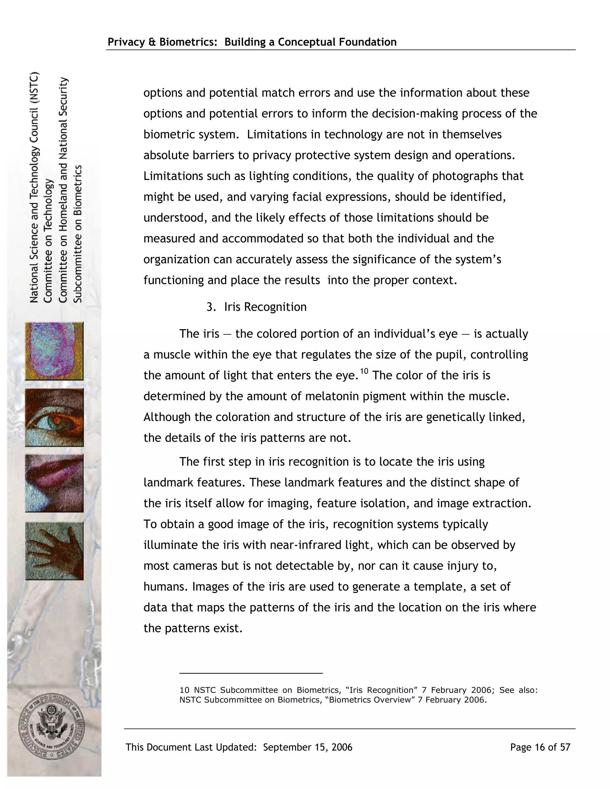 Privacy & Biometrics: Building a Conceptual Foundation



      options and potential match errors and use the information about these
      options and potential errors to inform the decision-making process of the
      biometric system. Limitations in technology are not in themselves
      absolute barriers to privacy protective system design and operations.
      Limitations such as lighting conditions, the quality of photographs that
      might be used, and varying facial expressions, should be identified,
      understood, and the likely effects of those limitations should be
      measured and accommodated so that both the individual and the
      organization can accurately assess the significance of the system’s
      functioning and place the results into the proper context.

                   3. Iris Recognition

             The iris — the colored portion of an individual’s eye — is actually
      a muscle within the eye that regulates the size of the pupil, controlling
      the amount of light that enters the eye. 10 The color of the iris is
      determined by the amount of melatonin pigment within the muscle.
      Although the coloration and structure of the iris are genetically linked,
      the details of the iris patterns are not.
             The first step in iris recognition is to locate the iris using
      landmark features. These landmark features and the distinct shape of
      the iris itself allow for imaging, feature isolation, and image extraction.
      To obtain a good image of the iris, recognition systems typically
      illuminate the iris with near-infrared light, which can be observed by
      most cameras but is not detectable by, nor can it cause injury to,
      humans. Images of the iris are used to generate a template, a set of
      data that maps the patterns of the iris and the location on the iris where
      the patterns exist.




             10 NSTC Subcommittee on Biometrics, “Iris Recognition” 7 February 2006; See also:
             NSTC Subcommittee on Biometrics, “Biometrics Overview” 7 February 2006.




   This Document Last Updated: September 15, 2006                                      Page 16 of 57
 