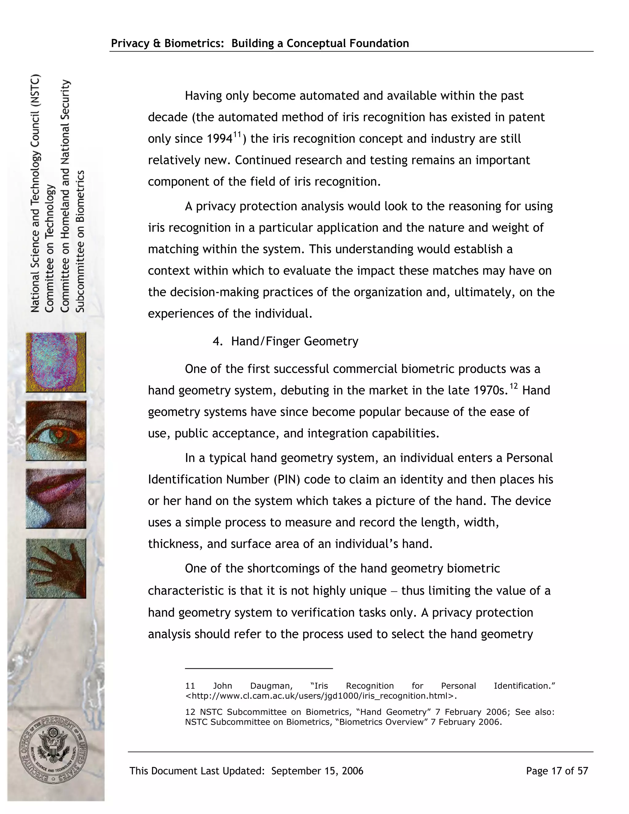 Privacy & Biometrics: Building a Conceptual Foundation



             Having only become automated and available within the past
      decade (the automated method of iris recognition has existed in patent
      only since 1994 11 ) the iris recognition concept and industry are still
      relatively new. Continued research and testing remains an important
      component of the field of iris recognition.
             A privacy protection analysis would look to the reasoning for using
      iris recognition in a particular application and the nature and weight of
      matching within the system. This understanding would establish a
      context within which to evaluate the impact these matches may have on
      the decision-making practices of the organization and, ultimately, on the
      experiences of the individual.

                   4. Hand/Finger Geometry

             One of the first successful commercial biometric products was a
      hand geometry system, debuting in the market in the late 1970s. 12 Hand
      geometry systems have since become popular because of the ease of
      use, public acceptance, and integration capabilities.
             In a typical hand geometry system, an individual enters a Personal
      Identification Number (PIN) code to claim an identity and then places his
      or her hand on the system which takes a picture of the hand. The device
      uses a simple process to measure and record the length, width,
      thickness, and surface area of an individual’s hand.
             One of the shortcomings of the hand geometry biometric
      characteristic is that it is not highly unique − thus limiting the value of a
      hand geometry system to verification tasks only. A privacy protection
      analysis should refer to the process used to select the hand geometry



             11    John    Daugman,      “Iris   Recognition     for   Personal   Identification.”
             <http://www.cl.cam.ac.uk/users/jgd1000/iris_recognition.html>.
             12 NSTC Subcommittee on Biometrics, “Hand Geometry” 7 February 2006; See also:
             NSTC Subcommittee on Biometrics, “Biometrics Overview” 7 February 2006.




   This Document Last Updated: September 15, 2006                                         Page 17 of 57
 