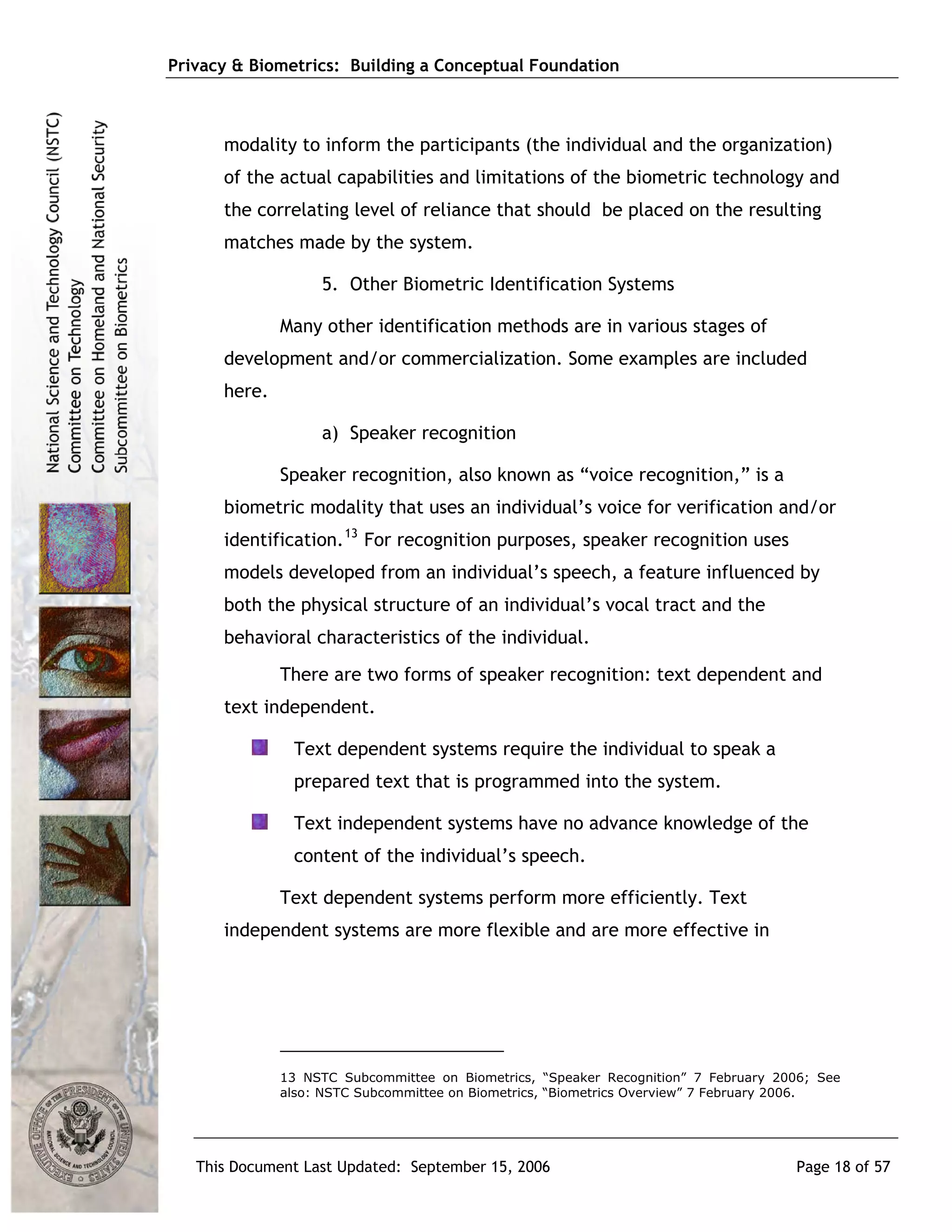 Privacy & Biometrics: Building a Conceptual Foundation



      modality to inform the participants (the individual and the organization)
      of the actual capabilities and limitations of the biometric technology and
      the correlating level of reliance that should be placed on the resulting
      matches made by the system.

                   5. Other Biometric Identification Systems

              Many other identification methods are in various stages of
      development and/or commercialization. Some examples are included
      here.

                   a) Speaker recognition

              Speaker recognition, also known as “voice recognition,” is a
      biometric modality that uses an individual’s voice for verification and/or
      identification. 13 For recognition purposes, speaker recognition uses
      models developed from an individual’s speech, a feature influenced by
      both the physical structure of an individual’s vocal tract and the
      behavioral characteristics of the individual.
              There are two forms of speaker recognition: text dependent and
      text independent.

               Text dependent systems require the individual to speak a
               prepared text that is programmed into the system.

               Text independent systems have no advance knowledge of the
               content of the individual’s speech.

              Text dependent systems perform more efficiently. Text
      independent systems are more flexible and are more effective in




              13 NSTC Subcommittee on Biometrics, “Speaker Recognition” 7 February 2006; See
              also: NSTC Subcommittee on Biometrics, “Biometrics Overview” 7 February 2006.




   This Document Last Updated: September 15, 2006                                    Page 18 of 57
 
