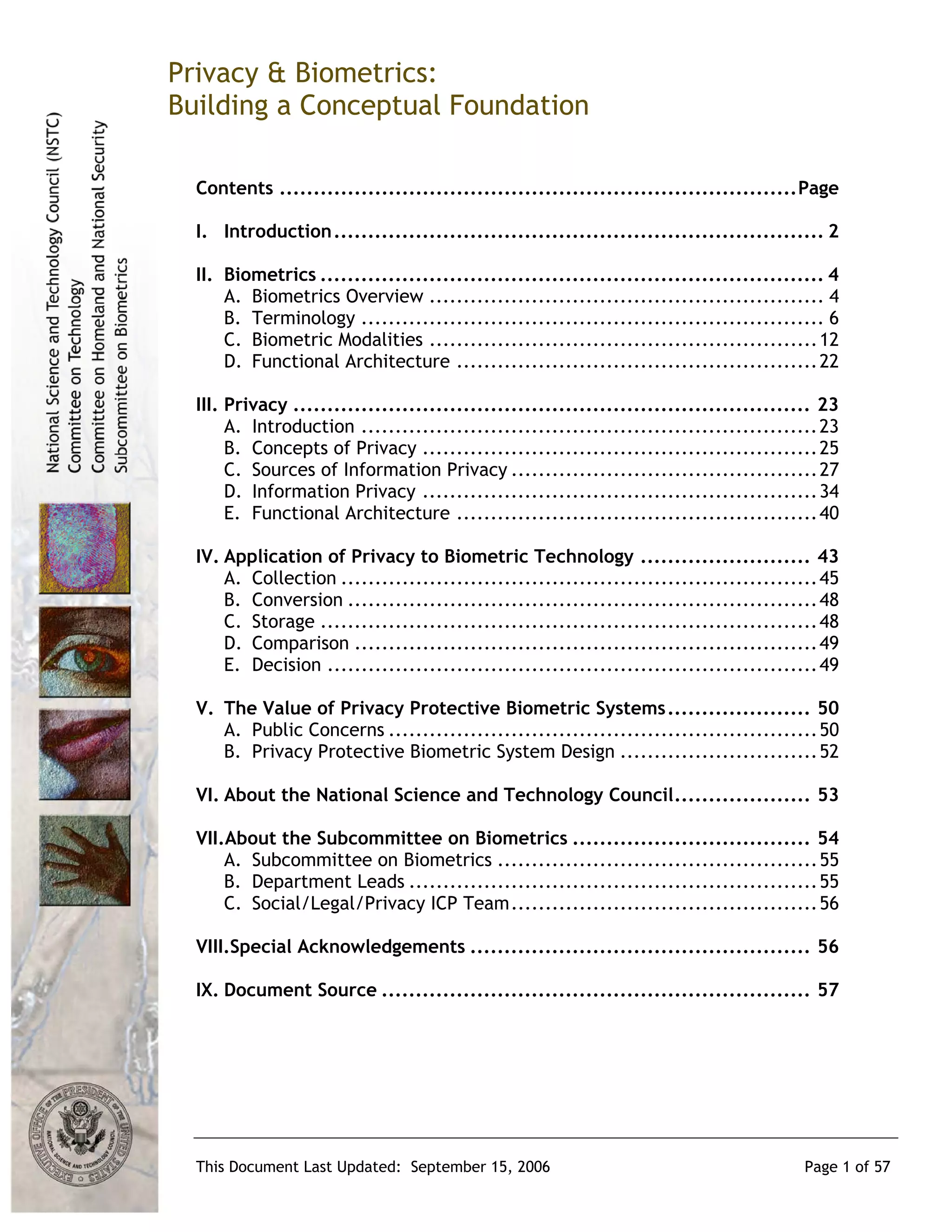 Privacy & Biometrics:
Building a Conceptual Foundation

  Contents ............................................................................Page

  I. Introduction........................................................................ 2

  II. Biometrics .......................................................................... 4
      A. Biometrics Overview .......................................................... 4
      B. Terminology .................................................................... 6
      C. Biometric Modalities ......................................................... 12
      D. Functional Architecture ..................................................... 22

  III. Privacy ............................................................................ 23
       A. Introduction ................................................................... 23
       B. Concepts of Privacy .......................................................... 25
       C. Sources of Information Privacy ............................................. 27
       D. Information Privacy .......................................................... 34
       E. Functional Architecture ..................................................... 40

  IV. Application of Privacy to Biometric Technology ......................... 43
      A. Collection ...................................................................... 45
      B. Conversion ..................................................................... 48
      C. Storage ......................................................................... 48
      D. Comparison .................................................................... 49
      E. Decision ........................................................................ 49

  V. The Value of Privacy Protective Biometric Systems..................... 50
     A. Public Concerns ............................................................... 50
     B. Privacy Protective Biometric System Design ............................. 52

  VI. About the National Science and Technology Council.................... 53

  VII.About the Subcommittee on Biometrics ................................... 54
      A. Subcommittee on Biometrics ............................................... 55
      B. Department Leads ............................................................ 55
      C. Social/Legal/Privacy ICP Team............................................. 56

  VIII.Special Acknowledgements .................................................. 56

  IX. Document Source ............................................................... 57




  This Document Last Updated: September 15, 2006                                         Page 1 of 57
 