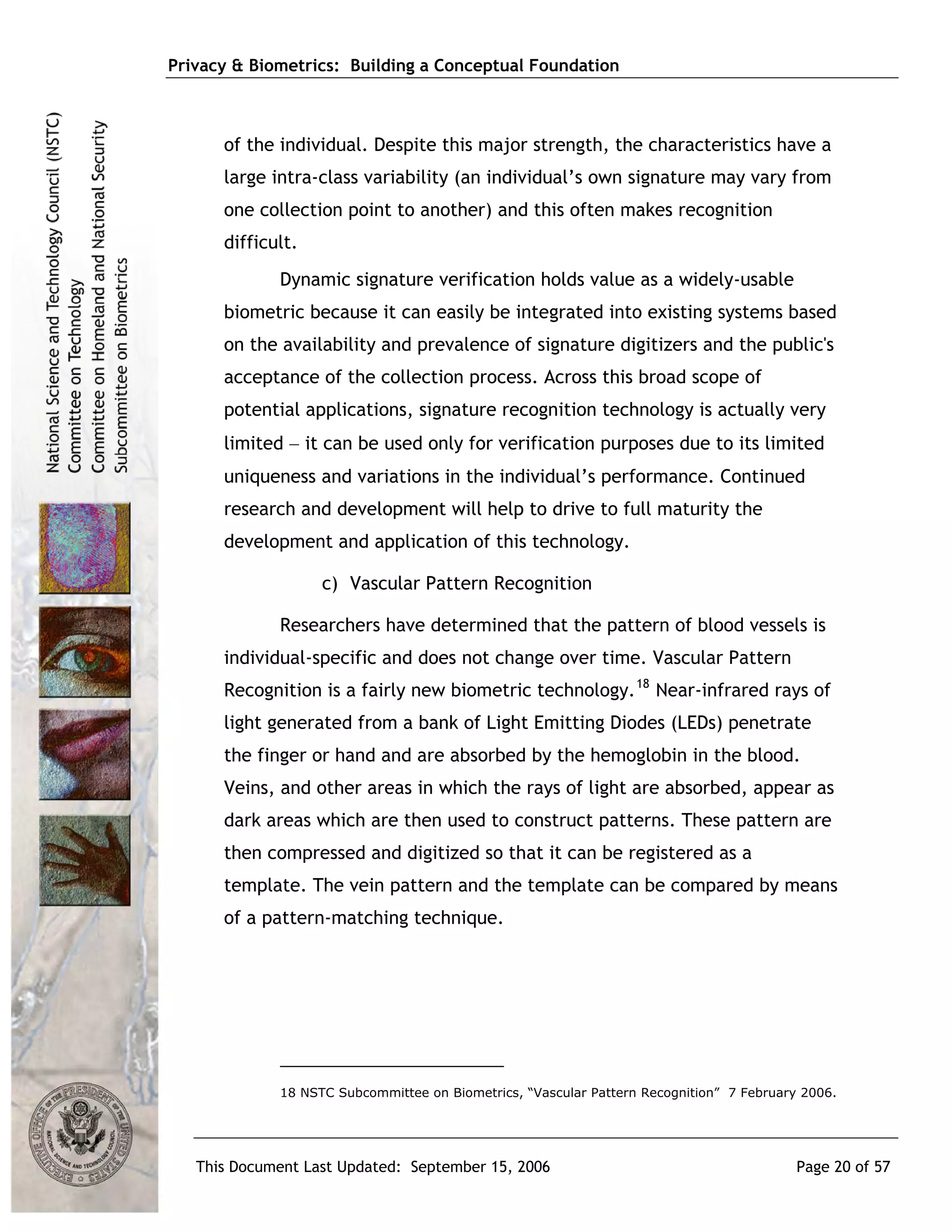 Privacy & Biometrics: Building a Conceptual Foundation



      of the individual. Despite this major strength, the characteristics have a
      large intra-class variability (an individual’s own signature may vary from
      one collection point to another) and this often makes recognition
      difficult.
             Dynamic signature verification holds value as a widely-usable
      biometric because it can easily be integrated into existing systems based
      on the availability and prevalence of signature digitizers and the public's
      acceptance of the collection process. Across this broad scope of
      potential applications, signature recognition technology is actually very
      limited − it can be used only for verification purposes due to its limited
      uniqueness and variations in the individual’s performance. Continued
      research and development will help to drive to full maturity the
      development and application of this technology.

                   c) Vascular Pattern Recognition

             Researchers have determined that the pattern of blood vessels is
      individual-specific and does not change over time. Vascular Pattern
      Recognition is a fairly new biometric technology. 18 Near-infrared rays of
      light generated from a bank of Light Emitting Diodes (LEDs) penetrate
      the finger or hand and are absorbed by the hemoglobin in the blood.
      Veins, and other areas in which the rays of light are absorbed, appear as
      dark areas which are then used to construct patterns. These pattern are
      then compressed and digitized so that it can be registered as a
      template. The vein pattern and the template can be compared by means
      of a pattern-matching technique.




             18 NSTC Subcommittee on Biometrics, “Vascular Pattern Recognition” 7 February 2006.




   This Document Last Updated: September 15, 2006                                         Page 20 of 57
 