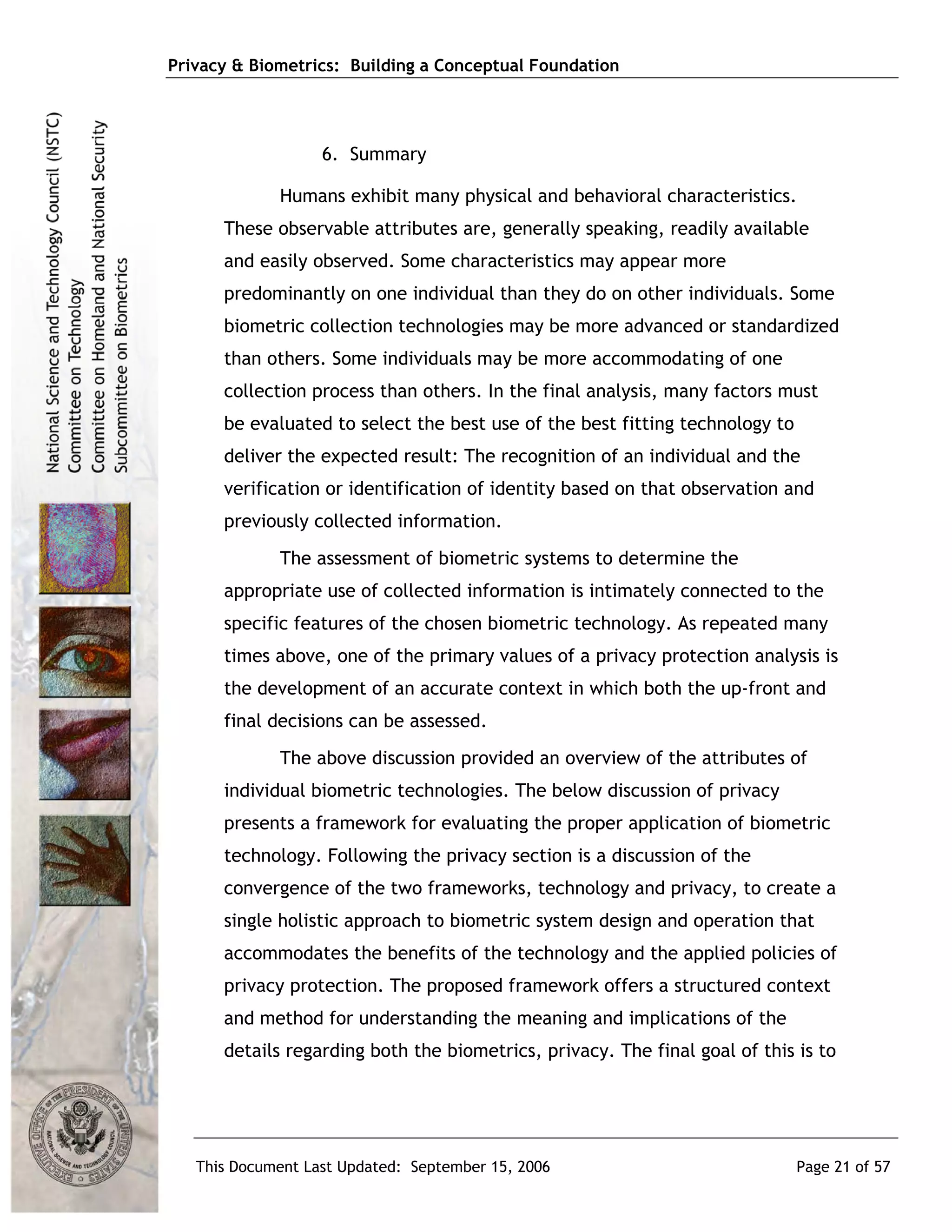 Privacy & Biometrics: Building a Conceptual Foundation




                   6. Summary

             Humans exhibit many physical and behavioral characteristics.
      These observable attributes are, generally speaking, readily available
      and easily observed. Some characteristics may appear more
      predominantly on one individual than they do on other individuals. Some
      biometric collection technologies may be more advanced or standardized
      than others. Some individuals may be more accommodating of one
      collection process than others. In the final analysis, many factors must
      be evaluated to select the best use of the best fitting technology to
      deliver the expected result: The recognition of an individual and the
      verification or identification of identity based on that observation and
      previously collected information.
             The assessment of biometric systems to determine the
      appropriate use of collected information is intimately connected to the
      specific features of the chosen biometric technology. As repeated many
      times above, one of the primary values of a privacy protection analysis is
      the development of an accurate context in which both the up-front and
      final decisions can be assessed.
             The above discussion provided an overview of the attributes of
      individual biometric technologies. The below discussion of privacy
      presents a framework for evaluating the proper application of biometric
      technology. Following the privacy section is a discussion of the
      convergence of the two frameworks, technology and privacy, to create a
      single holistic approach to biometric system design and operation that
      accommodates the benefits of the technology and the applied policies of
      privacy protection. The proposed framework offers a structured context
      and method for understanding the meaning and implications of the
      details regarding both the biometrics, privacy. The final goal of this is to




   This Document Last Updated: September 15, 2006                             Page 21 of 57
 