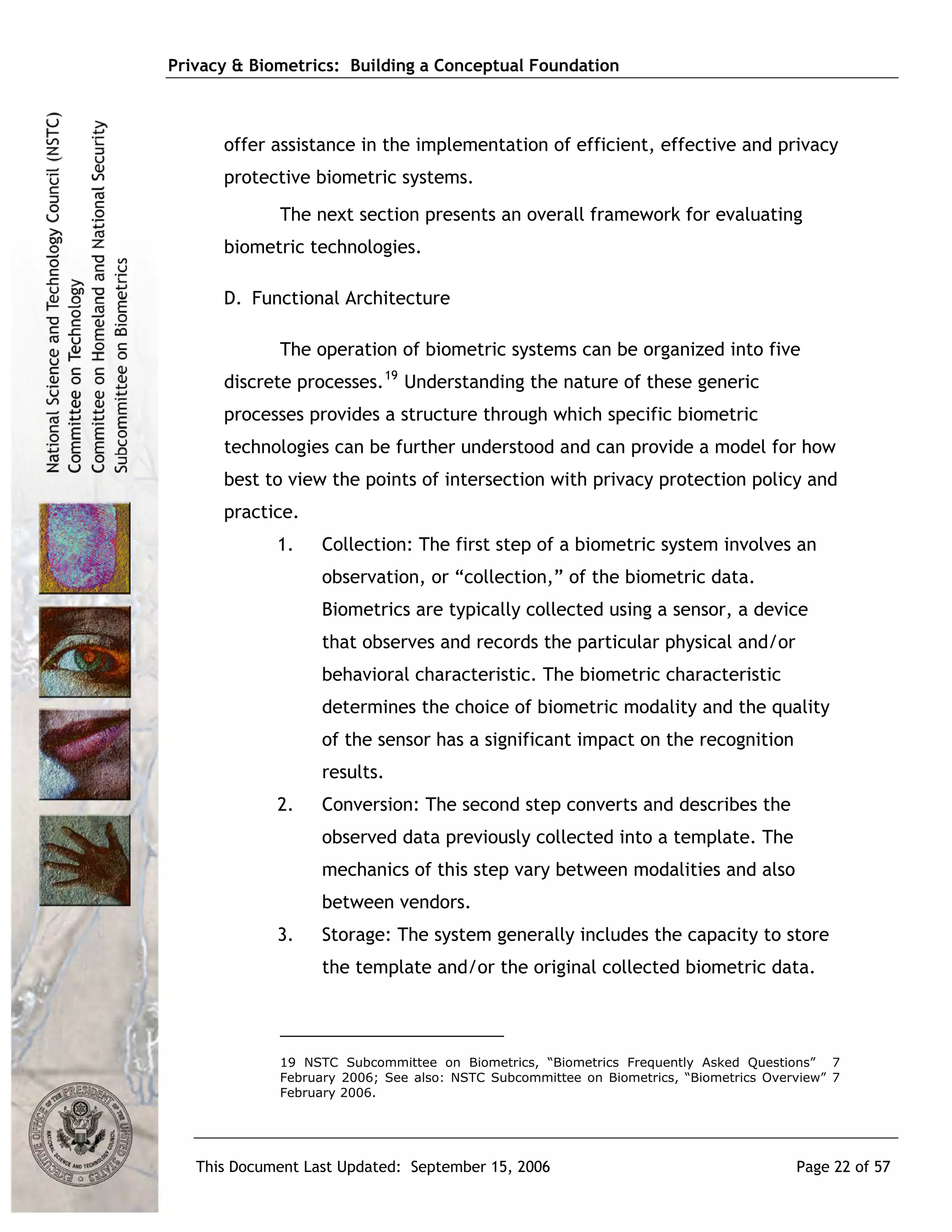 Privacy & Biometrics: Building a Conceptual Foundation



      offer assistance in the implementation of efficient, effective and privacy
      protective biometric systems.
             The next section presents an overall framework for evaluating
      biometric technologies.

      D. Functional Architecture

             The operation of biometric systems can be organized into five
      discrete processes. 19 Understanding the nature of these generic
      processes provides a structure through which specific biometric
      technologies can be further understood and can provide a model for how
      best to view the points of intersection with privacy protection policy and
      practice.
             1.    Collection: The first step of a biometric system involves an
                   observation, or “collection,” of the biometric data.
                   Biometrics are typically collected using a sensor, a device
                   that observes and records the particular physical and/or
                   behavioral characteristic. The biometric characteristic
                   determines the choice of biometric modality and the quality
                   of the sensor has a significant impact on the recognition
                   results.
             2.    Conversion: The second step converts and describes the
                   observed data previously collected into a template. The
                   mechanics of this step vary between modalities and also
                   between vendors.
             3.    Storage: The system generally includes the capacity to store
                   the template and/or the original collected biometric data.




             19 NSTC Subcommittee on Biometrics, “Biometrics Frequently Asked Questions” 7
             February 2006; See also: NSTC Subcommittee on Biometrics, “Biometrics Overview” 7
             February 2006.




   This Document Last Updated: September 15, 2006                                      Page 22 of 57
 