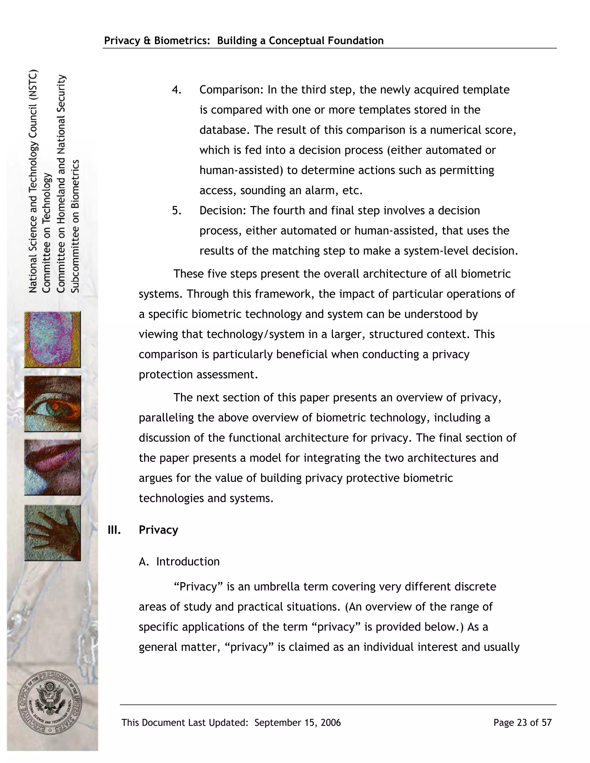 Privacy & Biometrics: Building a Conceptual Foundation



             4.    Comparison: In the third step, the newly acquired template
                   is compared with one or more templates stored in the
                   database. The result of this comparison is a numerical score,
                   which is fed into a decision process (either automated or
                   human-assisted) to determine actions such as permitting
                   access, sounding an alarm, etc.
             5.    Decision: The fourth and final step involves a decision
                   process, either automated or human-assisted, that uses the
                   results of the matching step to make a system-level decision.
             These five steps present the overall architecture of all biometric
       systems. Through this framework, the impact of particular operations of
       a specific biometric technology and system can be understood by
       viewing that technology/system in a larger, structured context. This
       comparison is particularly beneficial when conducting a privacy
       protection assessment.
             The next section of this paper presents an overview of privacy,
       paralleling the above overview of biometric technology, including a
       discussion of the functional architecture for privacy. The final section of
       the paper presents a model for integrating the two architectures and
       argues for the value of building privacy protective biometric
       technologies and systems.

III.   Privacy

       A. Introduction

             “Privacy” is an umbrella term covering very different discrete
       areas of study and practical situations. (An overview of the range of
       specific applications of the term “privacy” is provided below.) As a
       general matter, “privacy” is claimed as an individual interest and usually




   This Document Last Updated: September 15, 2006                              Page 23 of 57
 