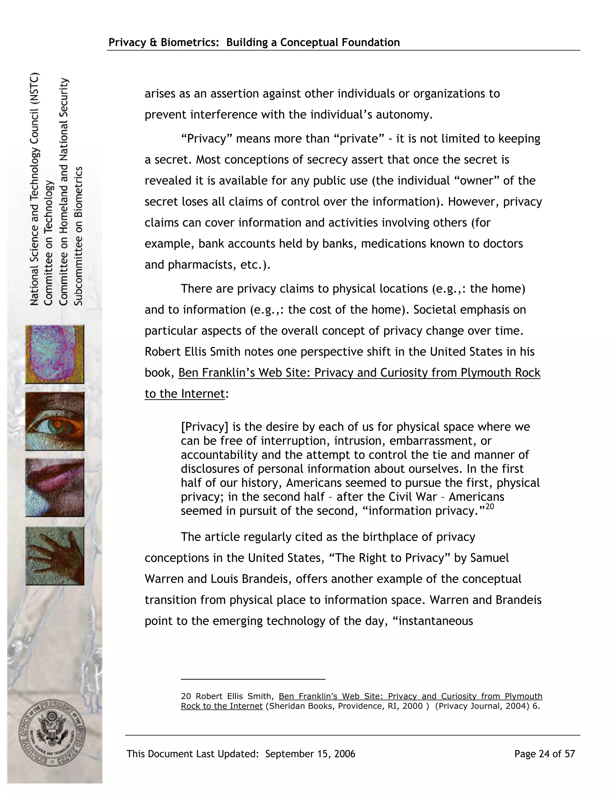 Privacy & Biometrics: Building a Conceptual Foundation



      arises as an assertion against other individuals or organizations to
      prevent interference with the individual’s autonomy.
             “Privacy” means more than “private” - it is not limited to keeping
      a secret. Most conceptions of secrecy assert that once the secret is
      revealed it is available for any public use (the individual “owner” of the
      secret loses all claims of control over the information). However, privacy
      claims can cover information and activities involving others (for
      example, bank accounts held by banks, medications known to doctors
      and pharmacists, etc.).
             There are privacy claims to physical locations (e.g.,: the home)
      and to information (e.g.,: the cost of the home). Societal emphasis on
      particular aspects of the overall concept of privacy change over time.
      Robert Ellis Smith notes one perspective shift in the United States in his
      book, Ben Franklin’s Web Site: Privacy and Curiosity from Plymouth Rock
      to the Internet:

             [Privacy] is the desire by each of us for physical space where we
             can be free of interruption, intrusion, embarrassment, or
             accountability and the attempt to control the tie and manner of
             disclosures of personal information about ourselves. In the first
             half of our history, Americans seemed to pursue the first, physical
             privacy; in the second half – after the Civil War – Americans
             seemed in pursuit of the second, “information privacy.” 20

             The article regularly cited as the birthplace of privacy
      conceptions in the United States, “The Right to Privacy” by Samuel
      Warren and Louis Brandeis, offers another example of the conceptual
      transition from physical place to information space. Warren and Brandeis
      point to the emerging technology of the day, “instantaneous




             20 Robert Ellis Smith, Ben Franklin’s Web Site: Privacy and Curiosity from Plymouth
             Rock to the Internet (Sheridan Books, Providence, RI, 2000 ) (Privacy Journal, 2004) 6.




   This Document Last Updated: September 15, 2006                                            Page 24 of 57
 