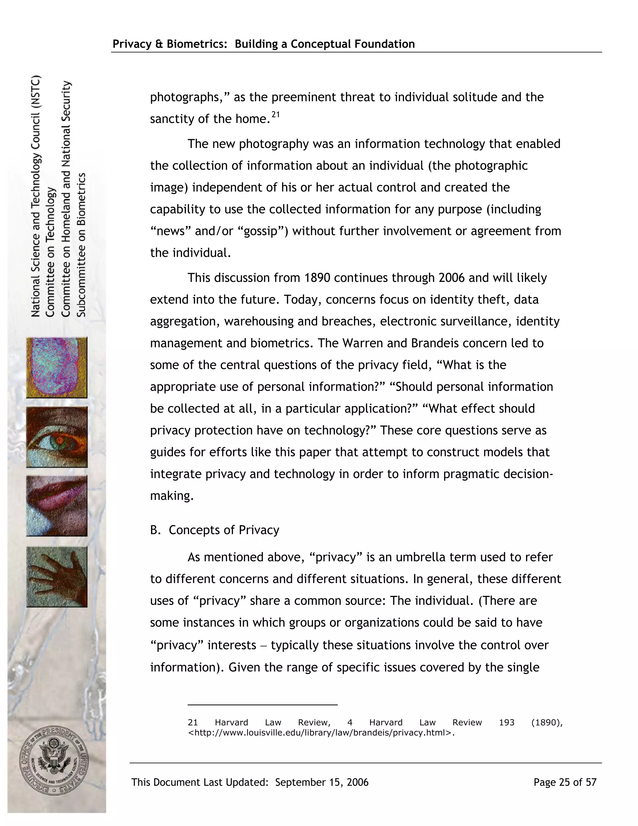 Privacy & Biometrics: Building a Conceptual Foundation



      photographs,” as the preeminent threat to individual solitude and the
      sanctity of the home. 21
             The new photography was an information technology that enabled
      the collection of information about an individual (the photographic
      image) independent of his or her actual control and created the
      capability to use the collected information for any purpose (including
      “news” and/or “gossip”) without further involvement or agreement from
      the individual.
             This discussion from 1890 continues through 2006 and will likely
      extend into the future. Today, concerns focus on identity theft, data
      aggregation, warehousing and breaches, electronic surveillance, identity
      management and biometrics. The Warren and Brandeis concern led to
      some of the central questions of the privacy field, “What is the
      appropriate use of personal information?” “Should personal information
      be collected at all, in a particular application?” “What effect should
      privacy protection have on technology?” These core questions serve as
      guides for efforts like this paper that attempt to construct models that
      integrate privacy and technology in order to inform pragmatic decision-
      making.

      B. Concepts of Privacy

             As mentioned above, “privacy” is an umbrella term used to refer
      to different concerns and different situations. In general, these different
      uses of “privacy” share a common source: The individual. (There are
      some instances in which groups or organizations could be said to have
      “privacy” interests − typically these situations involve the control over
      information). Given the range of specific issues covered by the single



             21    Harvard    Law     Review,      4   Harvard     Law    Review   193   (1890),
             <http://www.louisville.edu/library/law/brandeis/privacy.html>.




   This Document Last Updated: September 15, 2006                                        Page 25 of 57
 