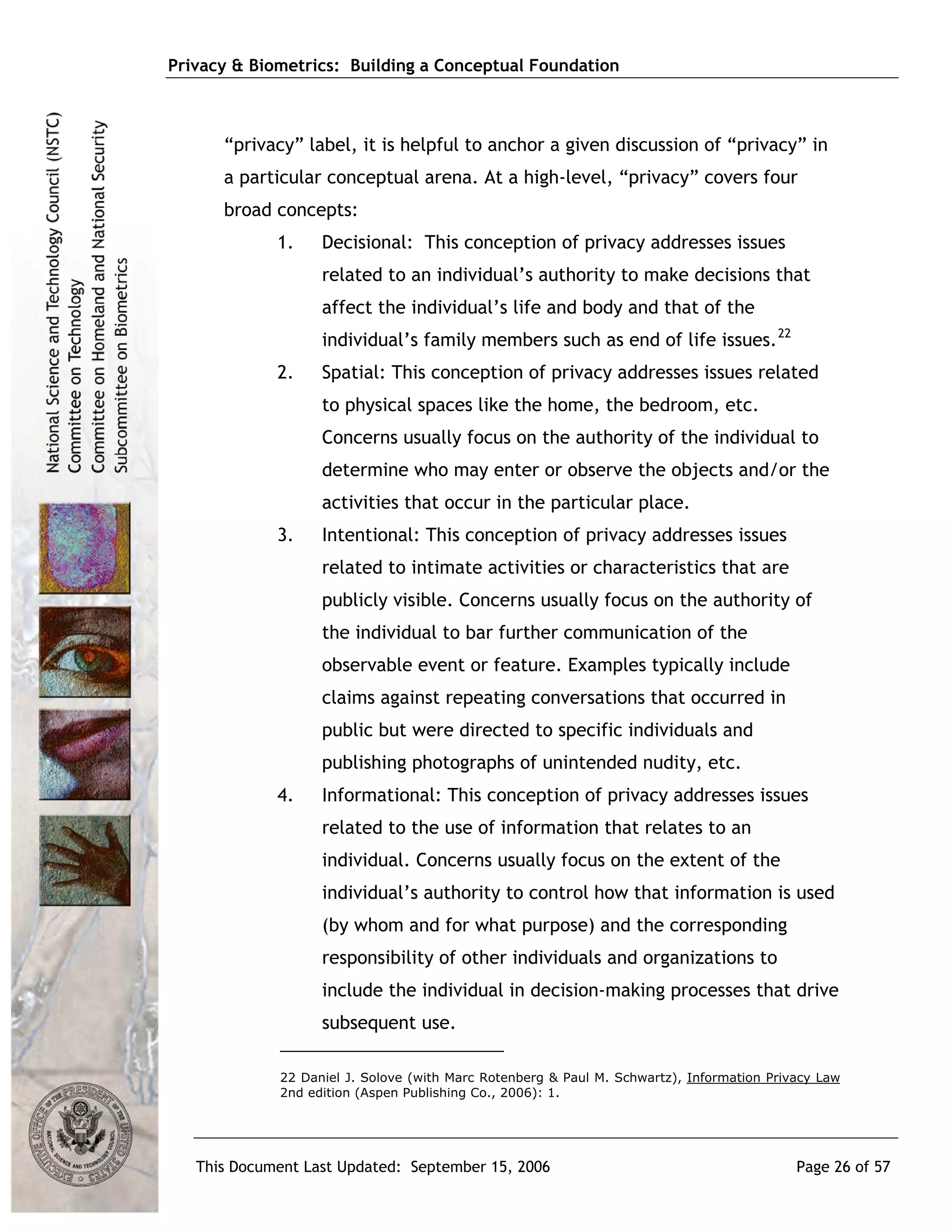 Privacy & Biometrics: Building a Conceptual Foundation



      “privacy” label, it is helpful to anchor a given discussion of “privacy” in
      a particular conceptual arena. At a high-level, “privacy” covers four
      broad concepts:
             1.    Decisional: This conception of privacy addresses issues
                   related to an individual’s authority to make decisions that
                   affect the individual’s life and body and that of the
                   individual’s family members such as end of life issues. 22
             2.    Spatial: This conception of privacy addresses issues related
                   to physical spaces like the home, the bedroom, etc.
                   Concerns usually focus on the authority of the individual to
                   determine who may enter or observe the objects and/or the
                   activities that occur in the particular place.
             3.    Intentional: This conception of privacy addresses issues
                   related to intimate activities or characteristics that are
                   publicly visible. Concerns usually focus on the authority of
                   the individual to bar further communication of the
                   observable event or feature. Examples typically include
                   claims against repeating conversations that occurred in
                   public but were directed to specific individuals and
                   publishing photographs of unintended nudity, etc.
             4.    Informational: This conception of privacy addresses issues
                   related to the use of information that relates to an
                   individual. Concerns usually focus on the extent of the
                   individual’s authority to control how that information is used
                   (by whom and for what purpose) and the corresponding
                   responsibility of other individuals and organizations to
                   include the individual in decision-making processes that drive
                   subsequent use.

             22 Daniel J. Solove (with Marc Rotenberg & Paul M. Schwartz), Information Privacy Law
             2nd edition (Aspen Publishing Co., 2006): 1.




   This Document Last Updated: September 15, 2006                                          Page 26 of 57
 