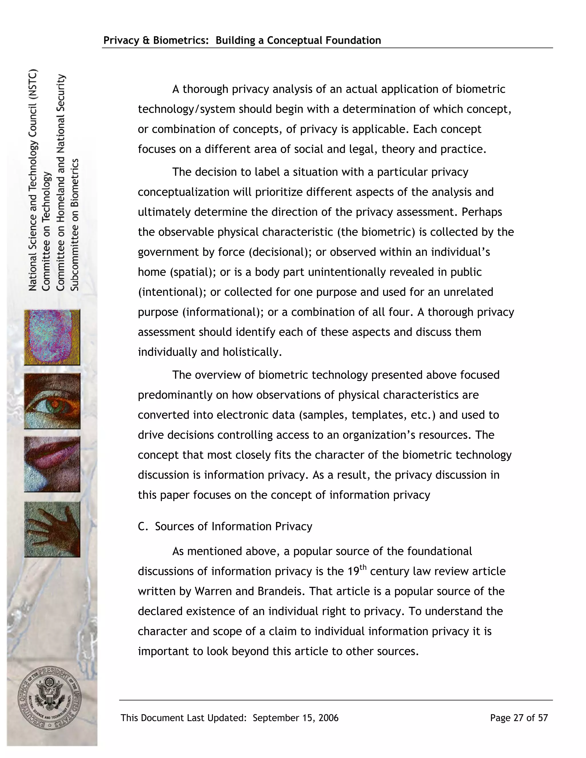 Privacy & Biometrics: Building a Conceptual Foundation



             A thorough privacy analysis of an actual application of biometric
      technology/system should begin with a determination of which concept,
      or combination of concepts, of privacy is applicable. Each concept
      focuses on a different area of social and legal, theory and practice.
             The decision to label a situation with a particular privacy
      conceptualization will prioritize different aspects of the analysis and
      ultimately determine the direction of the privacy assessment. Perhaps
      the observable physical characteristic (the biometric) is collected by the
      government by force (decisional); or observed within an individual’s
      home (spatial); or is a body part unintentionally revealed in public
      (intentional); or collected for one purpose and used for an unrelated
      purpose (informational); or a combination of all four. A thorough privacy
      assessment should identify each of these aspects and discuss them
      individually and holistically.
             The overview of biometric technology presented above focused
      predominantly on how observations of physical characteristics are
      converted into electronic data (samples, templates, etc.) and used to
      drive decisions controlling access to an organization’s resources. The
      concept that most closely fits the character of the biometric technology
      discussion is information privacy. As a result, the privacy discussion in
      this paper focuses on the concept of information privacy

      C. Sources of Information Privacy

             As mentioned above, a popular source of the foundational
      discussions of information privacy is the 19th century law review article
      written by Warren and Brandeis. That article is a popular source of the
      declared existence of an individual right to privacy. To understand the
      character and scope of a claim to individual information privacy it is
      important to look beyond this article to other sources.




   This Document Last Updated: September 15, 2006                             Page 27 of 57
 