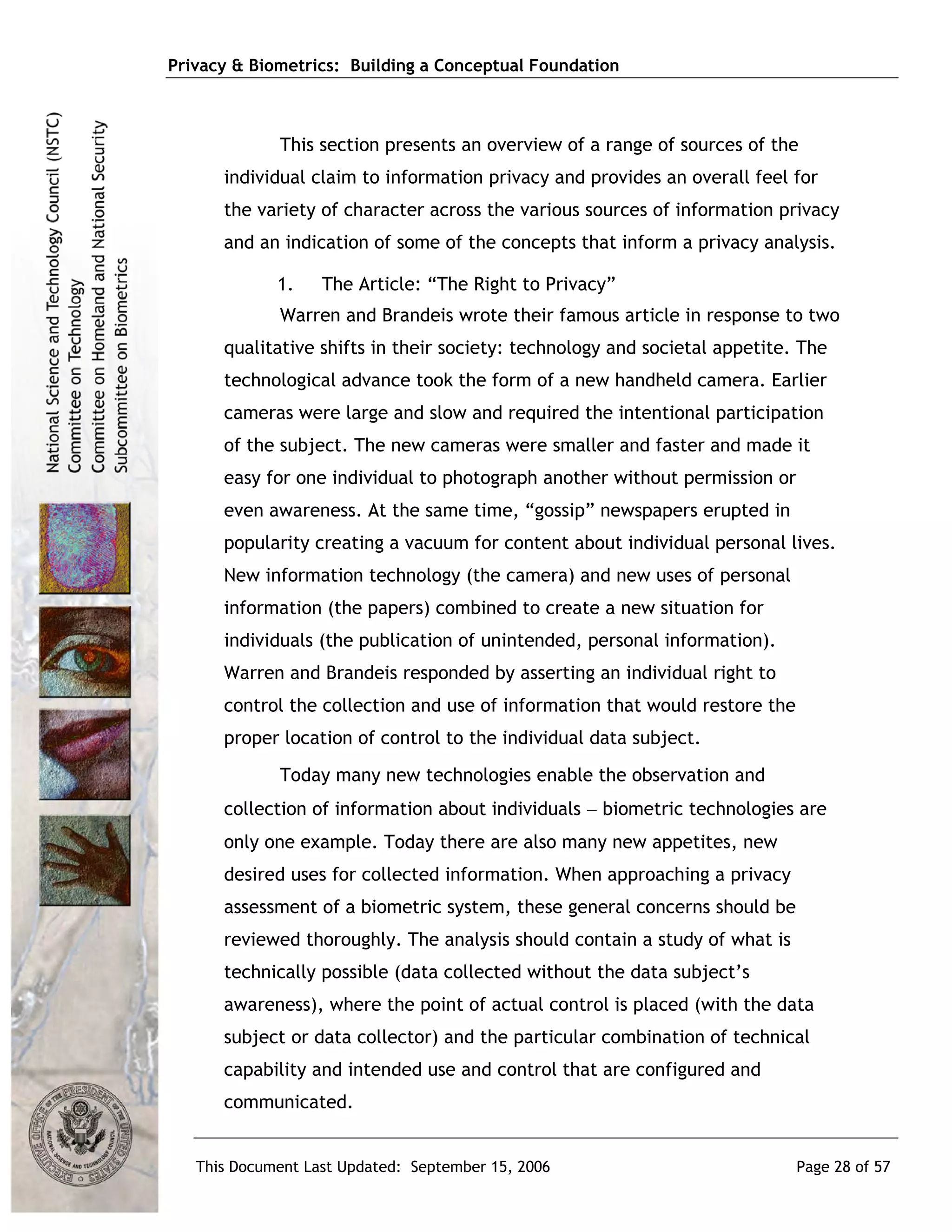 Privacy & Biometrics: Building a Conceptual Foundation



             This section presents an overview of a range of sources of the
      individual claim to information privacy and provides an overall feel for
      the variety of character across the various sources of information privacy
      and an indication of some of the concepts that inform a privacy analysis.

             1.    The Article: “The Right to Privacy”
             Warren and Brandeis wrote their famous article in response to two
      qualitative shifts in their society: technology and societal appetite. The
      technological advance took the form of a new handheld camera. Earlier
      cameras were large and slow and required the intentional participation
      of the subject. The new cameras were smaller and faster and made it
      easy for one individual to photograph another without permission or
      even awareness. At the same time, “gossip” newspapers erupted in
      popularity creating a vacuum for content about individual personal lives.
      New information technology (the camera) and new uses of personal
      information (the papers) combined to create a new situation for
      individuals (the publication of unintended, personal information).
      Warren and Brandeis responded by asserting an individual right to
      control the collection and use of information that would restore the
      proper location of control to the individual data subject.
             Today many new technologies enable the observation and
      collection of information about individuals − biometric technologies are
      only one example. Today there are also many new appetites, new
      desired uses for collected information. When approaching a privacy
      assessment of a biometric system, these general concerns should be
      reviewed thoroughly. The analysis should contain a study of what is
      technically possible (data collected without the data subject’s
      awareness), where the point of actual control is placed (with the data
      subject or data collector) and the particular combination of technical
      capability and intended use and control that are configured and
      communicated.


   This Document Last Updated: September 15, 2006                            Page 28 of 57
 