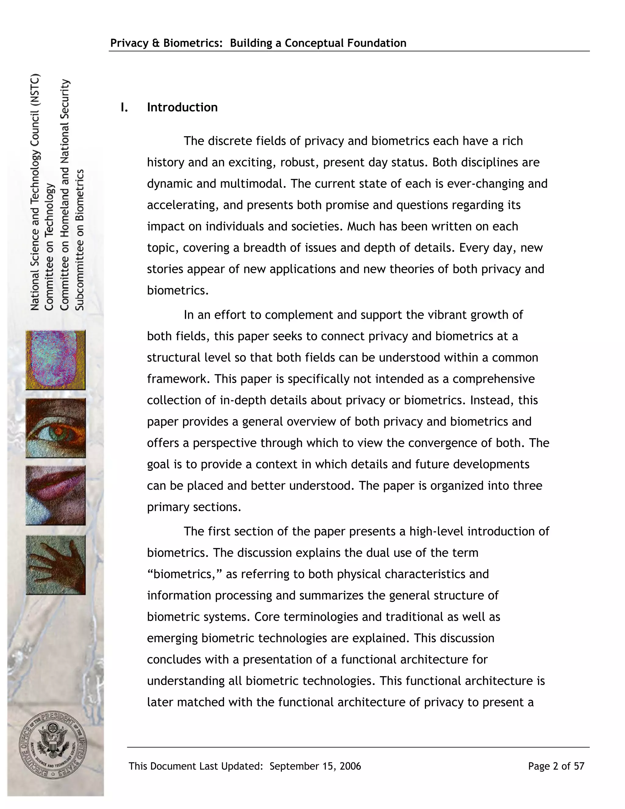 Privacy & Biometrics: Building a Conceptual Foundation




 I.   Introduction

             The discrete fields of privacy and biometrics each have a rich
      history and an exciting, robust, present day status. Both disciplines are
      dynamic and multimodal. The current state of each is ever-changing and
      accelerating, and presents both promise and questions regarding its
      impact on individuals and societies. Much has been written on each
      topic, covering a breadth of issues and depth of details. Every day, new
      stories appear of new applications and new theories of both privacy and
      biometrics.
             In an effort to complement and support the vibrant growth of
      both fields, this paper seeks to connect privacy and biometrics at a
      structural level so that both fields can be understood within a common
      framework. This paper is specifically not intended as a comprehensive
      collection of in-depth details about privacy or biometrics. Instead, this
      paper provides a general overview of both privacy and biometrics and
      offers a perspective through which to view the convergence of both. The
      goal is to provide a context in which details and future developments
      can be placed and better understood. The paper is organized into three
      primary sections.
             The first section of the paper presents a high-level introduction of
      biometrics. The discussion explains the dual use of the term
      “biometrics,” as referring to both physical characteristics and
      information processing and summarizes the general structure of
      biometric systems. Core terminologies and traditional as well as
      emerging biometric technologies are explained. This discussion
      concludes with a presentation of a functional architecture for
      understanding all biometric technologies. This functional architecture is
      later matched with the functional architecture of privacy to present a




   This Document Last Updated: September 15, 2006                             Page 2 of 57
 