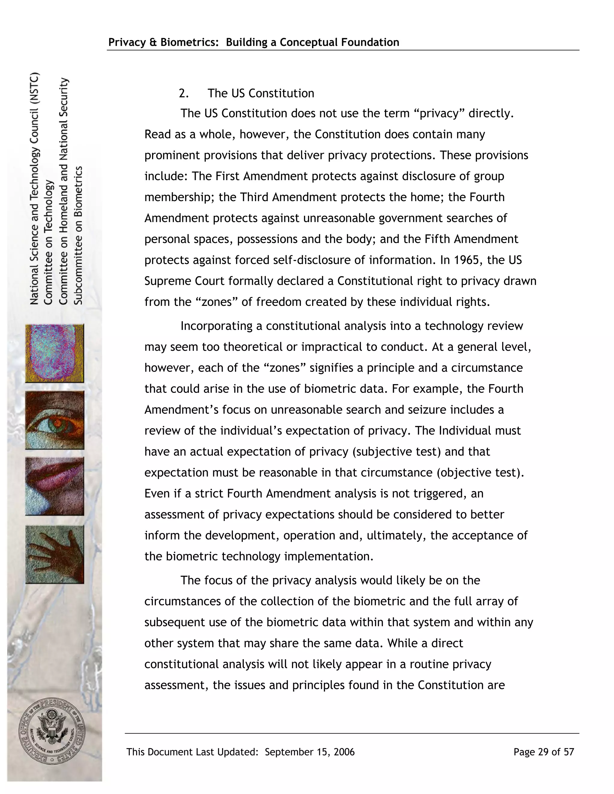 Privacy & Biometrics: Building a Conceptual Foundation



             2.    The US Constitution
             The US Constitution does not use the term “privacy” directly.
      Read as a whole, however, the Constitution does contain many
      prominent provisions that deliver privacy protections. These provisions
      include: The First Amendment protects against disclosure of group
      membership; the Third Amendment protects the home; the Fourth
      Amendment protects against unreasonable government searches of
      personal spaces, possessions and the body; and the Fifth Amendment
      protects against forced self-disclosure of information. In 1965, the US
      Supreme Court formally declared a Constitutional right to privacy drawn
      from the “zones” of freedom created by these individual rights.
             Incorporating a constitutional analysis into a technology review
      may seem too theoretical or impractical to conduct. At a general level,
      however, each of the “zones” signifies a principle and a circumstance
      that could arise in the use of biometric data. For example, the Fourth
      Amendment’s focus on unreasonable search and seizure includes a
      review of the individual’s expectation of privacy. The Individual must
      have an actual expectation of privacy (subjective test) and that
      expectation must be reasonable in that circumstance (objective test).
      Even if a strict Fourth Amendment analysis is not triggered, an
      assessment of privacy expectations should be considered to better
      inform the development, operation and, ultimately, the acceptance of
      the biometric technology implementation.
             The focus of the privacy analysis would likely be on the
      circumstances of the collection of the biometric and the full array of
      subsequent use of the biometric data within that system and within any
      other system that may share the same data. While a direct
      constitutional analysis will not likely appear in a routine privacy
      assessment, the issues and principles found in the Constitution are




   This Document Last Updated: September 15, 2006                           Page 29 of 57
 