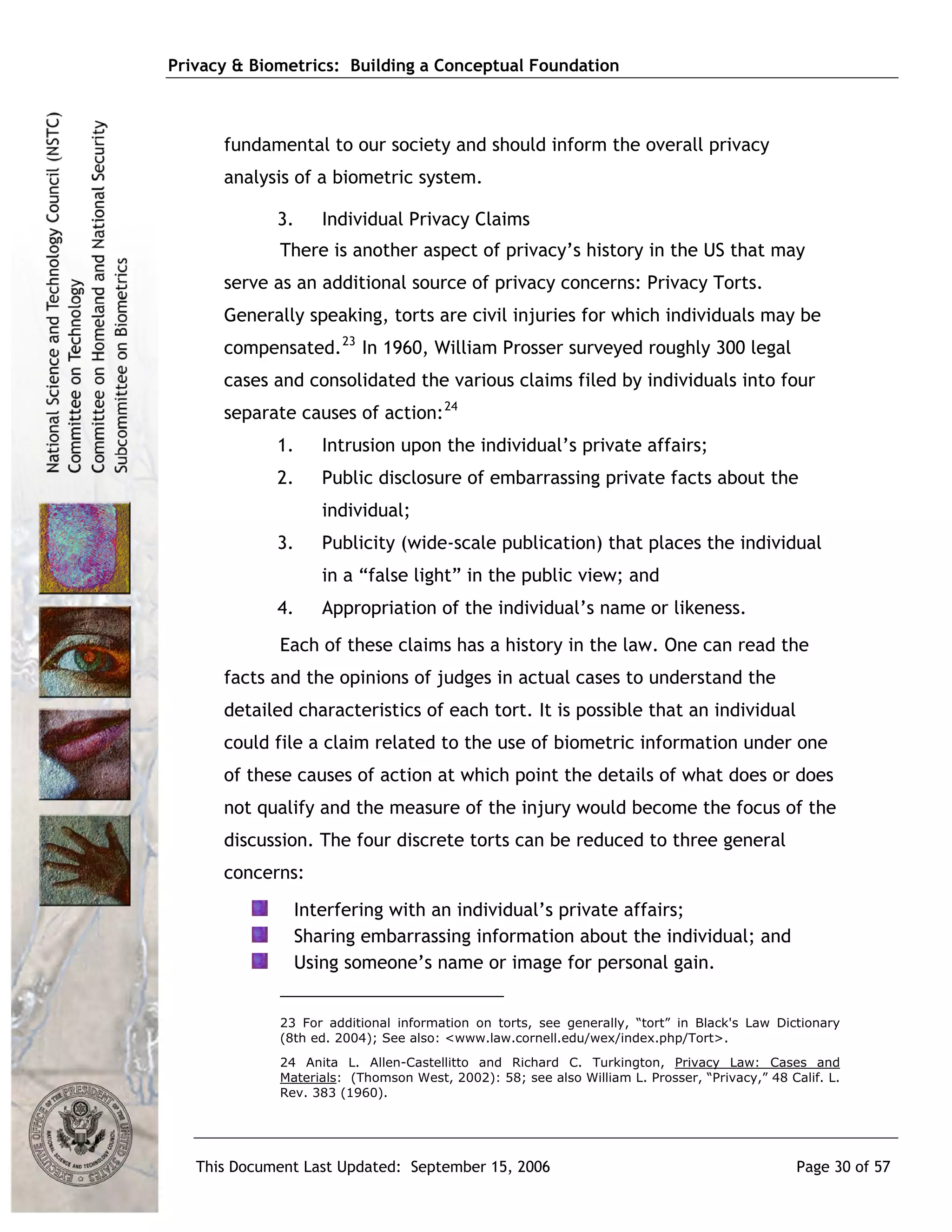 Privacy & Biometrics: Building a Conceptual Foundation



      fundamental to our society and should inform the overall privacy
      analysis of a biometric system.

             3.    Individual Privacy Claims
             There is another aspect of privacy’s history in the US that may
      serve as an additional source of privacy concerns: Privacy Torts.
      Generally speaking, torts are civil injuries for which individuals may be
      compensated. 23 In 1960, William Prosser surveyed roughly 300 legal
      cases and consolidated the various claims filed by individuals into four
      separate causes of action: 24
             1.    Intrusion upon the individual’s private affairs;
             2.    Public disclosure of embarrassing private facts about the
                   individual;
             3.    Publicity (wide-scale publication) that places the individual
                   in a “false light” in the public view; and
             4.    Appropriation of the individual’s name or likeness.
             Each of these claims has a history in the law. One can read the
      facts and the opinions of judges in actual cases to understand the
      detailed characteristics of each tort. It is possible that an individual
      could file a claim related to the use of biometric information under one
      of these causes of action at which point the details of what does or does
      not qualify and the measure of the injury would become the focus of the
      discussion. The four discrete torts can be reduced to three general
      concerns:
               Interfering with an individual’s private affairs;
               Sharing embarrassing information about the individual; and
               Using someone’s name or image for personal gain.


             23 For additional information on torts, see generally, “tort” in Black's Law Dictionary
             (8th ed. 2004); See also: <www.law.cornell.edu/wex/index.php/Tort>.
             24 Anita L. Allen-Castellitto and Richard C. Turkington, Privacy Law: Cases and
             Materials: (Thomson West, 2002): 58; see also William L. Prosser, “Privacy,” 48 Calif. L.
             Rev. 383 (1960).




   This Document Last Updated: September 15, 2006                                              Page 30 of 57
 