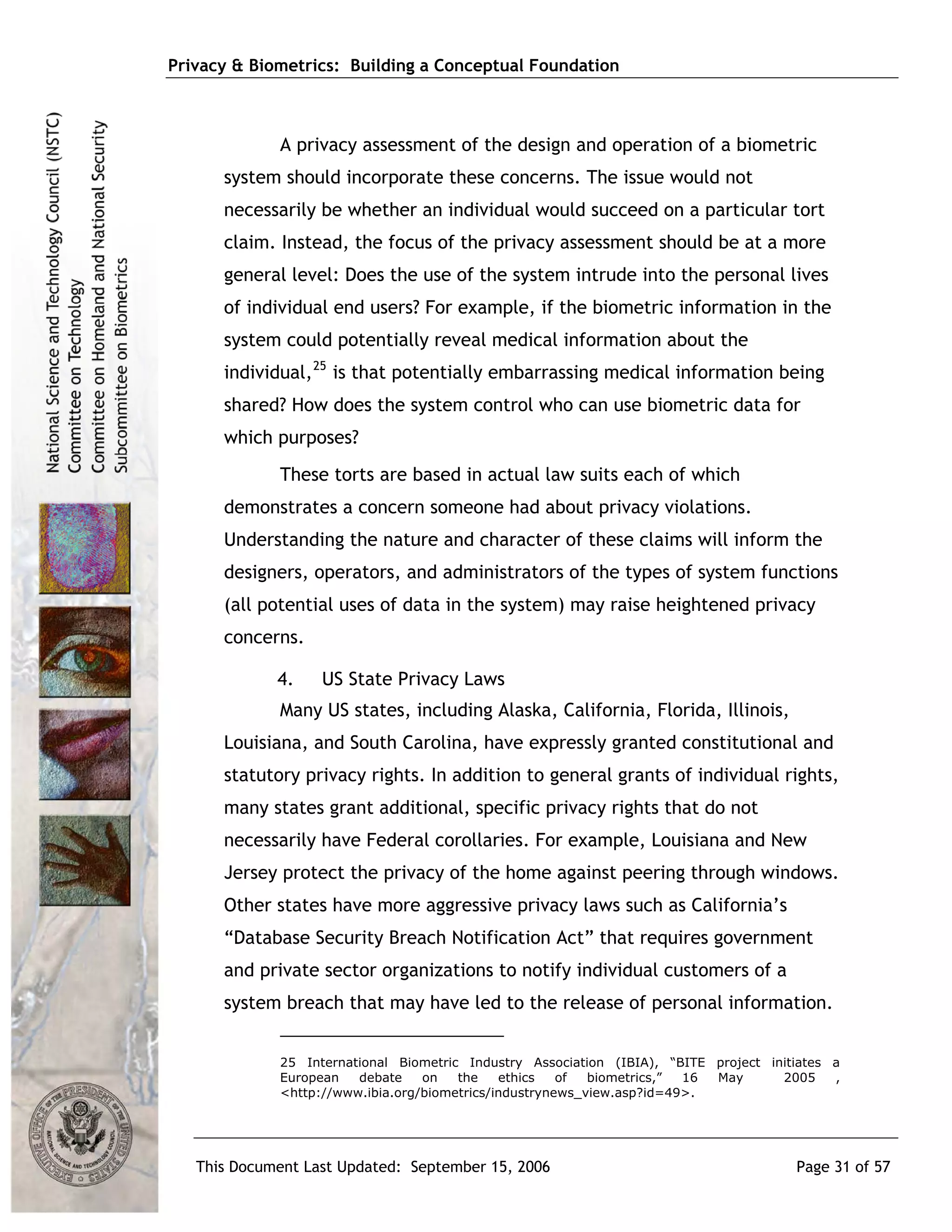 Privacy & Biometrics: Building a Conceptual Foundation



             A privacy assessment of the design and operation of a biometric
      system should incorporate these concerns. The issue would not
      necessarily be whether an individual would succeed on a particular tort
      claim. Instead, the focus of the privacy assessment should be at a more
      general level: Does the use of the system intrude into the personal lives
      of individual end users? For example, if the biometric information in the
      system could potentially reveal medical information about the
      individual, 25 is that potentially embarrassing medical information being
      shared? How does the system control who can use biometric data for
      which purposes?
             These torts are based in actual law suits each of which
      demonstrates a concern someone had about privacy violations.
      Understanding the nature and character of these claims will inform the
      designers, operators, and administrators of the types of system functions
      (all potential uses of data in the system) may raise heightened privacy
      concerns.

             4.    US State Privacy Laws
             Many US states, including Alaska, California, Florida, Illinois,
      Louisiana, and South Carolina, have expressly granted constitutional and
      statutory privacy rights. In addition to general grants of individual rights,
      many states grant additional, specific privacy rights that do not
      necessarily have Federal corollaries. For example, Louisiana and New
      Jersey protect the privacy of the home against peering through windows.
      Other states have more aggressive privacy laws such as California’s
      “Database Security Breach Notification Act” that requires government
      and private sector organizations to notify individual customers of a
      system breach that may have led to the release of personal information.


             25 International Biometric Industry Association (IBIA), “BITE project initiates a
             European   debate    on   the    ethics   of  biometrics,” 16 May       2005    ,
             <http://www.ibia.org/biometrics/industrynews_view.asp?id=49>.




   This Document Last Updated: September 15, 2006                                      Page 31 of 57
 