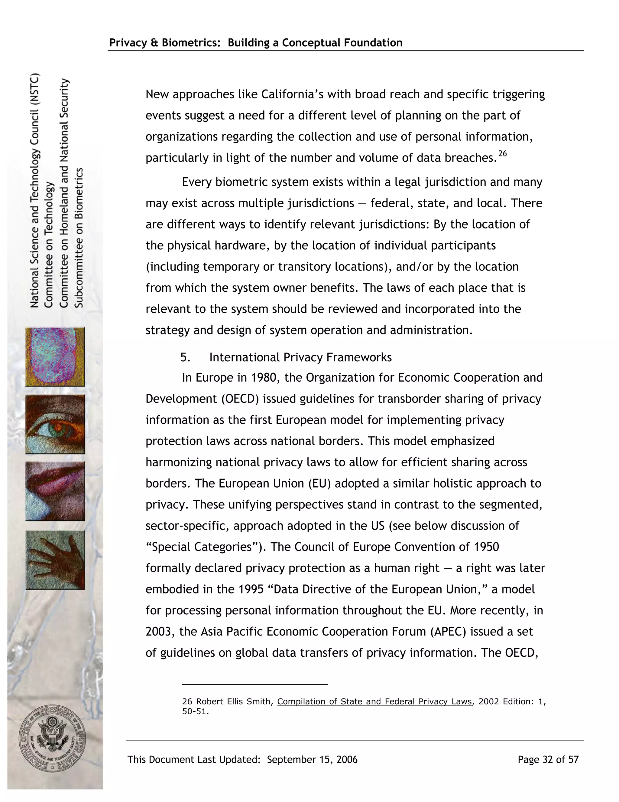 Privacy & Biometrics: Building a Conceptual Foundation



      New approaches like California’s with broad reach and specific triggering
      events suggest a need for a different level of planning on the part of
      organizations regarding the collection and use of personal information,
      particularly in light of the number and volume of data breaches. 26
             Every biometric system exists within a legal jurisdiction and many
      may exist across multiple jurisdictions ― federal, state, and local. There
      are different ways to identify relevant jurisdictions: By the location of
      the physical hardware, by the location of individual participants
      (including temporary or transitory locations), and/or by the location
      from which the system owner benefits. The laws of each place that is
      relevant to the system should be reviewed and incorporated into the
      strategy and design of system operation and administration.

             5.    International Privacy Frameworks
             In Europe in 1980, the Organization for Economic Cooperation and
      Development (OECD) issued guidelines for transborder sharing of privacy
      information as the first European model for implementing privacy
      protection laws across national borders. This model emphasized
      harmonizing national privacy laws to allow for efficient sharing across
      borders. The European Union (EU) adopted a similar holistic approach to
      privacy. These unifying perspectives stand in contrast to the segmented,
      sector-specific, approach adopted in the US (see below discussion of
      “Special Categories”). The Council of Europe Convention of 1950
      formally declared privacy protection as a human right — a right was later
      embodied in the 1995 “Data Directive of the European Union,” a model
      for processing personal information throughout the EU. More recently, in
      2003, the Asia Pacific Economic Cooperation Forum (APEC) issued a set
      of guidelines on global data transfers of privacy information. The OECD,


             26 Robert Ellis Smith, Compilation of State and Federal Privacy Laws, 2002 Edition: 1,
             50-51.




   This Document Last Updated: September 15, 2006                                           Page 32 of 57
 
