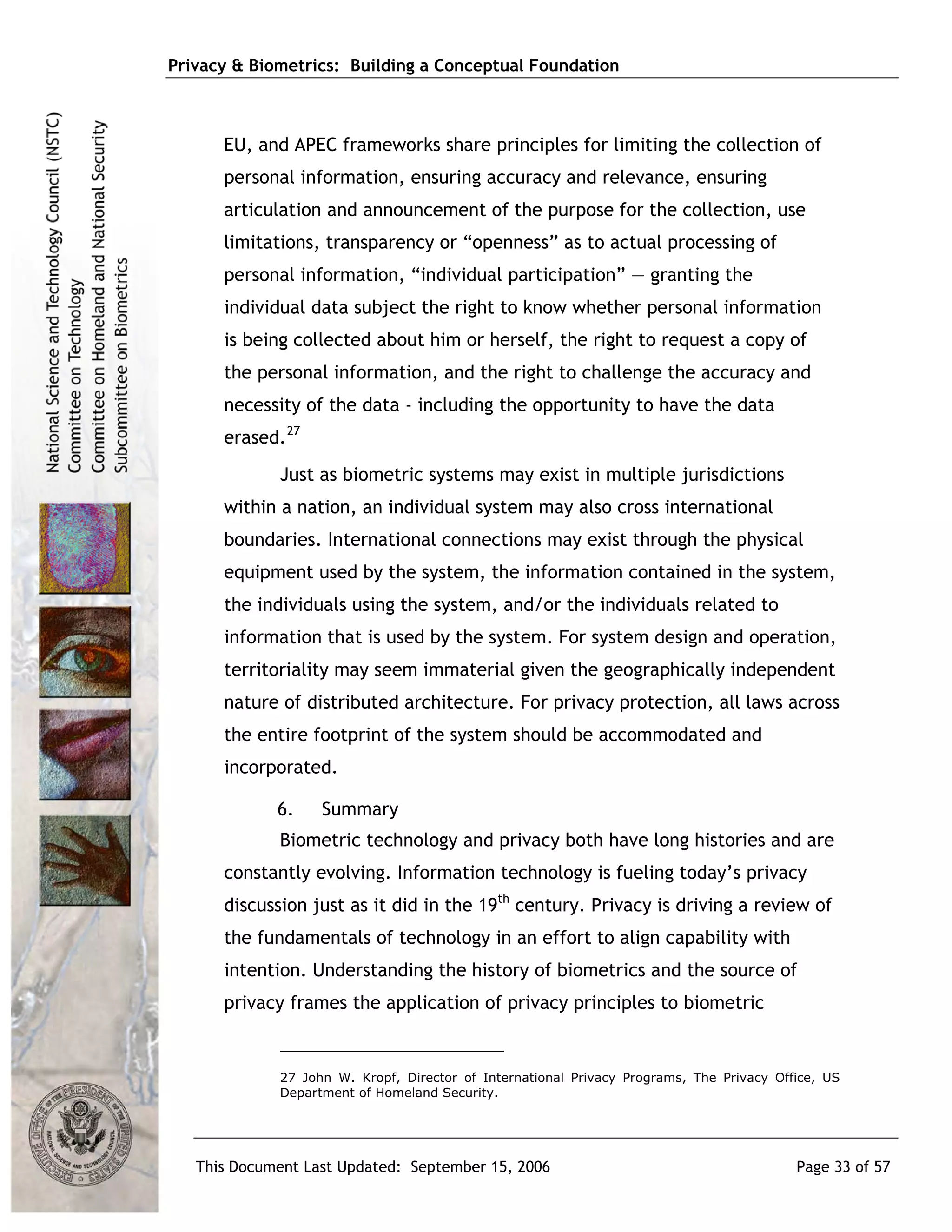 Privacy & Biometrics: Building a Conceptual Foundation



      EU, and APEC frameworks share principles for limiting the collection of
      personal information, ensuring accuracy and relevance, ensuring
      articulation and announcement of the purpose for the collection, use
      limitations, transparency or “openness” as to actual processing of
      personal information, “individual participation” — granting the
      individual data subject the right to know whether personal information
      is being collected about him or herself, the right to request a copy of
      the personal information, and the right to challenge the accuracy and
      necessity of the data - including the opportunity to have the data
      erased. 27
             Just as biometric systems may exist in multiple jurisdictions
      within a nation, an individual system may also cross international
      boundaries. International connections may exist through the physical
      equipment used by the system, the information contained in the system,
      the individuals using the system, and/or the individuals related to
      information that is used by the system. For system design and operation,
      territoriality may seem immaterial given the geographically independent
      nature of distributed architecture. For privacy protection, all laws across
      the entire footprint of the system should be accommodated and
      incorporated.

             6.    Summary
             Biometric technology and privacy both have long histories and are
      constantly evolving. Information technology is fueling today’s privacy
      discussion just as it did in the 19th century. Privacy is driving a review of
      the fundamentals of technology in an effort to align capability with
      intention. Understanding the history of biometrics and the source of
      privacy frames the application of privacy principles to biometric


             27 John W. Kropf, Director of International Privacy Programs, The Privacy Office, US
             Department of Homeland Security.




   This Document Last Updated: September 15, 2006                                         Page 33 of 57
 