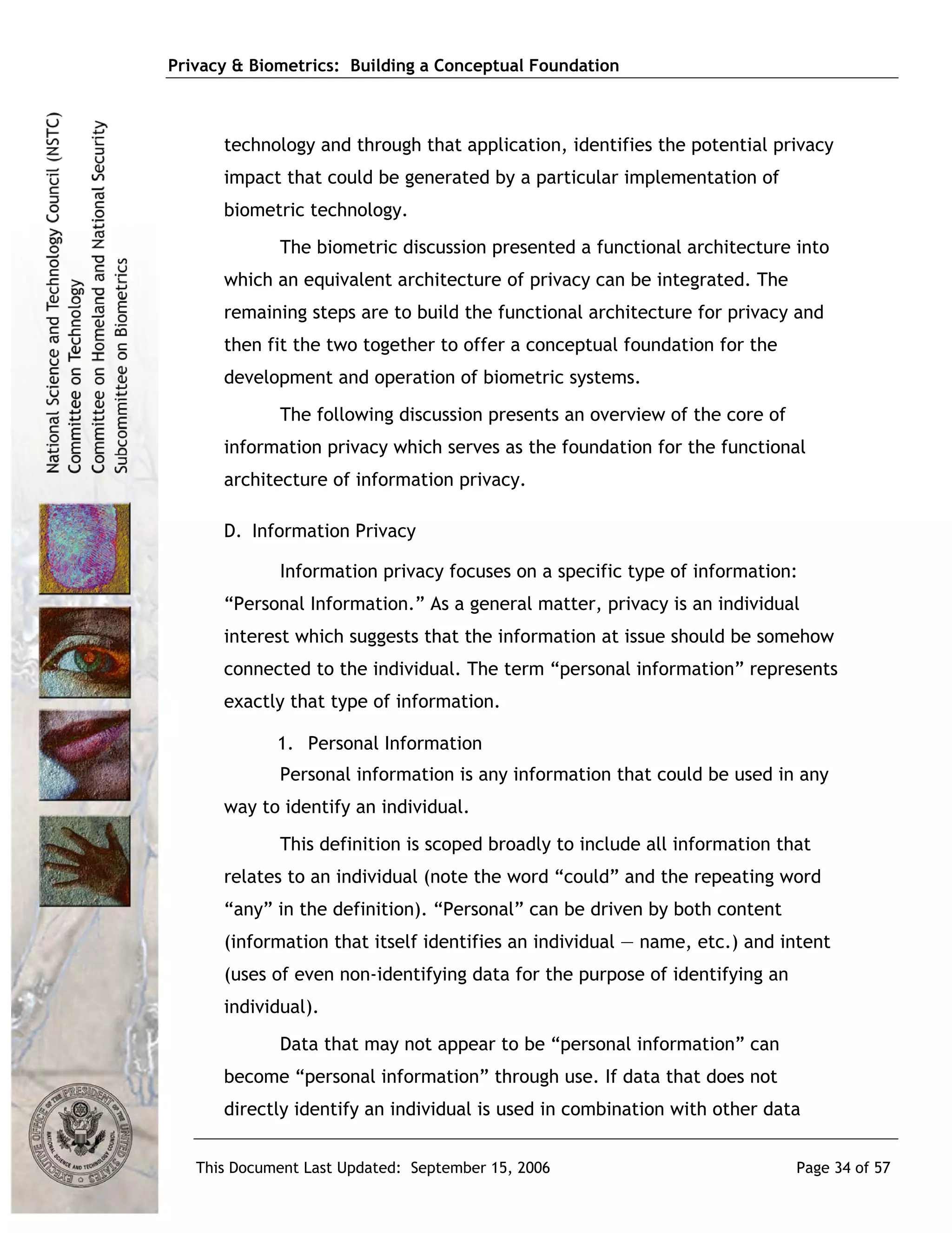 Privacy & Biometrics: Building a Conceptual Foundation



      technology and through that application, identifies the potential privacy
      impact that could be generated by a particular implementation of
      biometric technology.
             The biometric discussion presented a functional architecture into
      which an equivalent architecture of privacy can be integrated. The
      remaining steps are to build the functional architecture for privacy and
      then fit the two together to offer a conceptual foundation for the
      development and operation of biometric systems.
             The following discussion presents an overview of the core of
      information privacy which serves as the foundation for the functional
      architecture of information privacy.

      D. Information Privacy

             Information privacy focuses on a specific type of information:
      “Personal Information.” As a general matter, privacy is an individual
      interest which suggests that the information at issue should be somehow
      connected to the individual. The term “personal information” represents
      exactly that type of information.

             1. Personal Information
             Personal information is any information that could be used in any
      way to identify an individual.
             This definition is scoped broadly to include all information that
      relates to an individual (note the word “could” and the repeating word
      “any” in the definition). “Personal” can be driven by both content
      (information that itself identifies an individual — name, etc.) and intent
      (uses of even non-identifying data for the purpose of identifying an
      individual).
             Data that may not appear to be “personal information” can
      become “personal information” through use. If data that does not
      directly identify an individual is used in combination with other data


   This Document Last Updated: September 15, 2006                            Page 34 of 57
 
