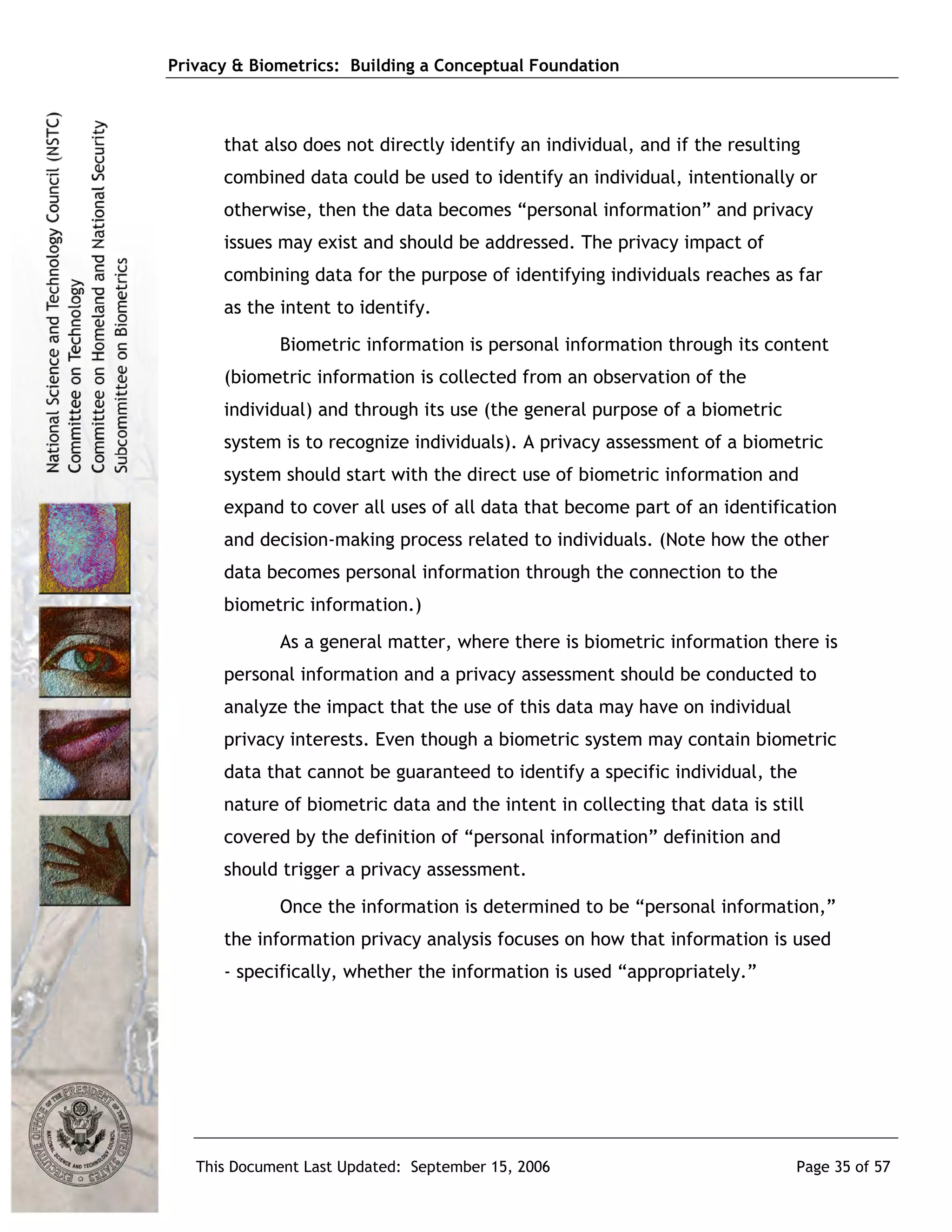 Privacy & Biometrics: Building a Conceptual Foundation



      that also does not directly identify an individual, and if the resulting
      combined data could be used to identify an individual, intentionally or
      otherwise, then the data becomes “personal information” and privacy
      issues may exist and should be addressed. The privacy impact of
      combining data for the purpose of identifying individuals reaches as far
      as the intent to identify.
             Biometric information is personal information through its content
      (biometric information is collected from an observation of the
      individual) and through its use (the general purpose of a biometric
      system is to recognize individuals). A privacy assessment of a biometric
      system should start with the direct use of biometric information and
      expand to cover all uses of all data that become part of an identification
      and decision-making process related to individuals. (Note how the other
      data becomes personal information through the connection to the
      biometric information.)
             As a general matter, where there is biometric information there is
      personal information and a privacy assessment should be conducted to
      analyze the impact that the use of this data may have on individual
      privacy interests. Even though a biometric system may contain biometric
      data that cannot be guaranteed to identify a specific individual, the
      nature of biometric data and the intent in collecting that data is still
      covered by the definition of “personal information” definition and
      should trigger a privacy assessment.
             Once the information is determined to be “personal information,”
      the information privacy analysis focuses on how that information is used
      - specifically, whether the information is used “appropriately.”




   This Document Last Updated: September 15, 2006                            Page 35 of 57
 