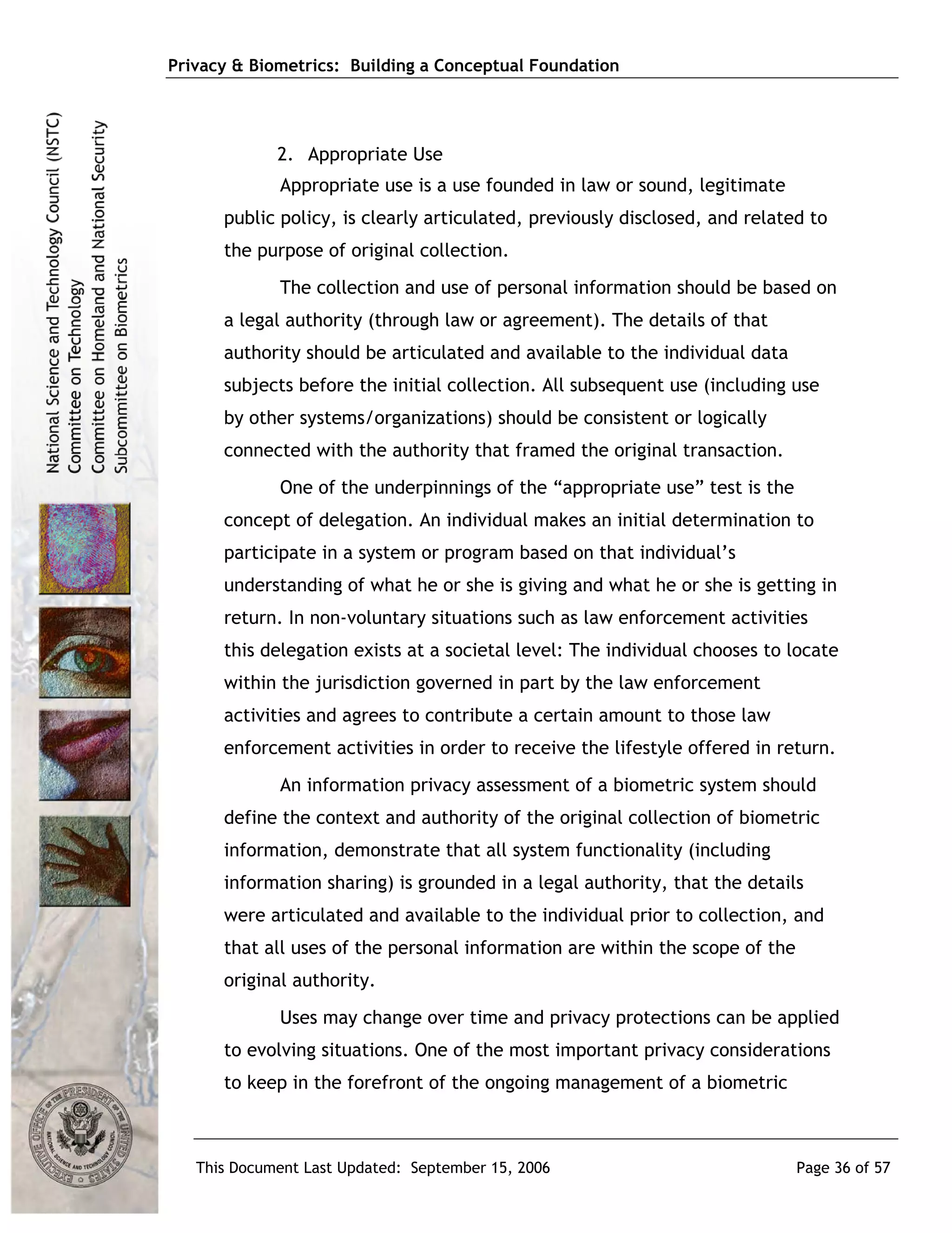 Privacy & Biometrics: Building a Conceptual Foundation




             2. Appropriate Use
             Appropriate use is a use founded in law or sound, legitimate
      public policy, is clearly articulated, previously disclosed, and related to
      the purpose of original collection.
             The collection and use of personal information should be based on
      a legal authority (through law or agreement). The details of that
      authority should be articulated and available to the individual data
      subjects before the initial collection. All subsequent use (including use
      by other systems/organizations) should be consistent or logically
      connected with the authority that framed the original transaction.
             One of the underpinnings of the “appropriate use” test is the
      concept of delegation. An individual makes an initial determination to
      participate in a system or program based on that individual’s
      understanding of what he or she is giving and what he or she is getting in
      return. In non-voluntary situations such as law enforcement activities
      this delegation exists at a societal level: The individual chooses to locate
      within the jurisdiction governed in part by the law enforcement
      activities and agrees to contribute a certain amount to those law
      enforcement activities in order to receive the lifestyle offered in return.
             An information privacy assessment of a biometric system should
      define the context and authority of the original collection of biometric
      information, demonstrate that all system functionality (including
      information sharing) is grounded in a legal authority, that the details
      were articulated and available to the individual prior to collection, and
      that all uses of the personal information are within the scope of the
      original authority.
             Uses may change over time and privacy protections can be applied
      to evolving situations. One of the most important privacy considerations
      to keep in the forefront of the ongoing management of a biometric



   This Document Last Updated: September 15, 2006                             Page 36 of 57
 