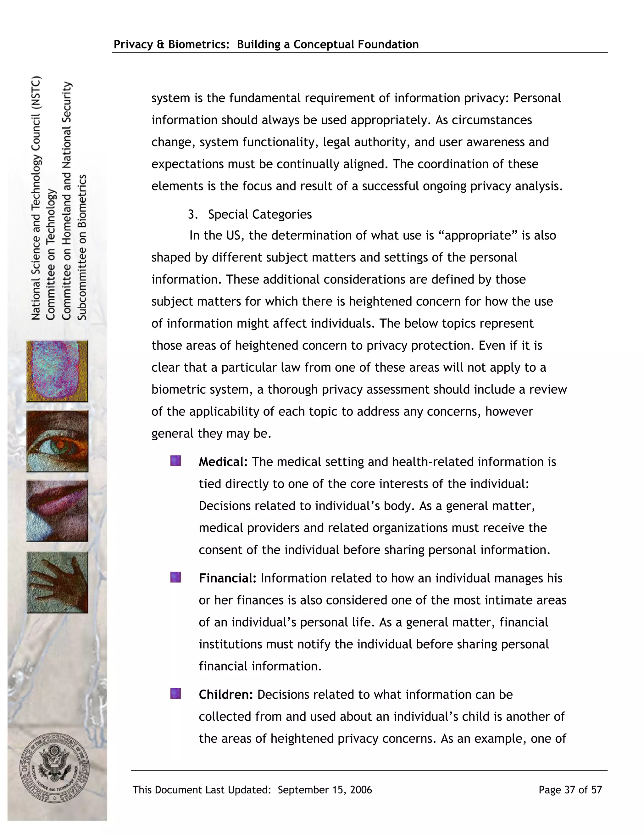 Privacy & Biometrics: Building a Conceptual Foundation



      system is the fundamental requirement of information privacy: Personal
      information should always be used appropriately. As circumstances
      change, system functionality, legal authority, and user awareness and
      expectations must be continually aligned. The coordination of these
      elements is the focus and result of a successful ongoing privacy analysis.

             3. Special Categories
             In the US, the determination of what use is “appropriate” is also
      shaped by different subject matters and settings of the personal
      information. These additional considerations are defined by those
      subject matters for which there is heightened concern for how the use
      of information might affect individuals. The below topics represent
      those areas of heightened concern to privacy protection. Even if it is
      clear that a particular law from one of these areas will not apply to a
      biometric system, a thorough privacy assessment should include a review
      of the applicability of each topic to address any concerns, however
      general they may be.

               Medical: The medical setting and health-related information is
               tied directly to one of the core interests of the individual:
               Decisions related to individual’s body. As a general matter,
               medical providers and related organizations must receive the
               consent of the individual before sharing personal information.

               Financial: Information related to how an individual manages his
               or her finances is also considered one of the most intimate areas
               of an individual’s personal life. As a general matter, financial
               institutions must notify the individual before sharing personal
               financial information.

               Children: Decisions related to what information can be
               collected from and used about an individual’s child is another of
               the areas of heightened privacy concerns. As an example, one of



   This Document Last Updated: September 15, 2006                              Page 37 of 57
 