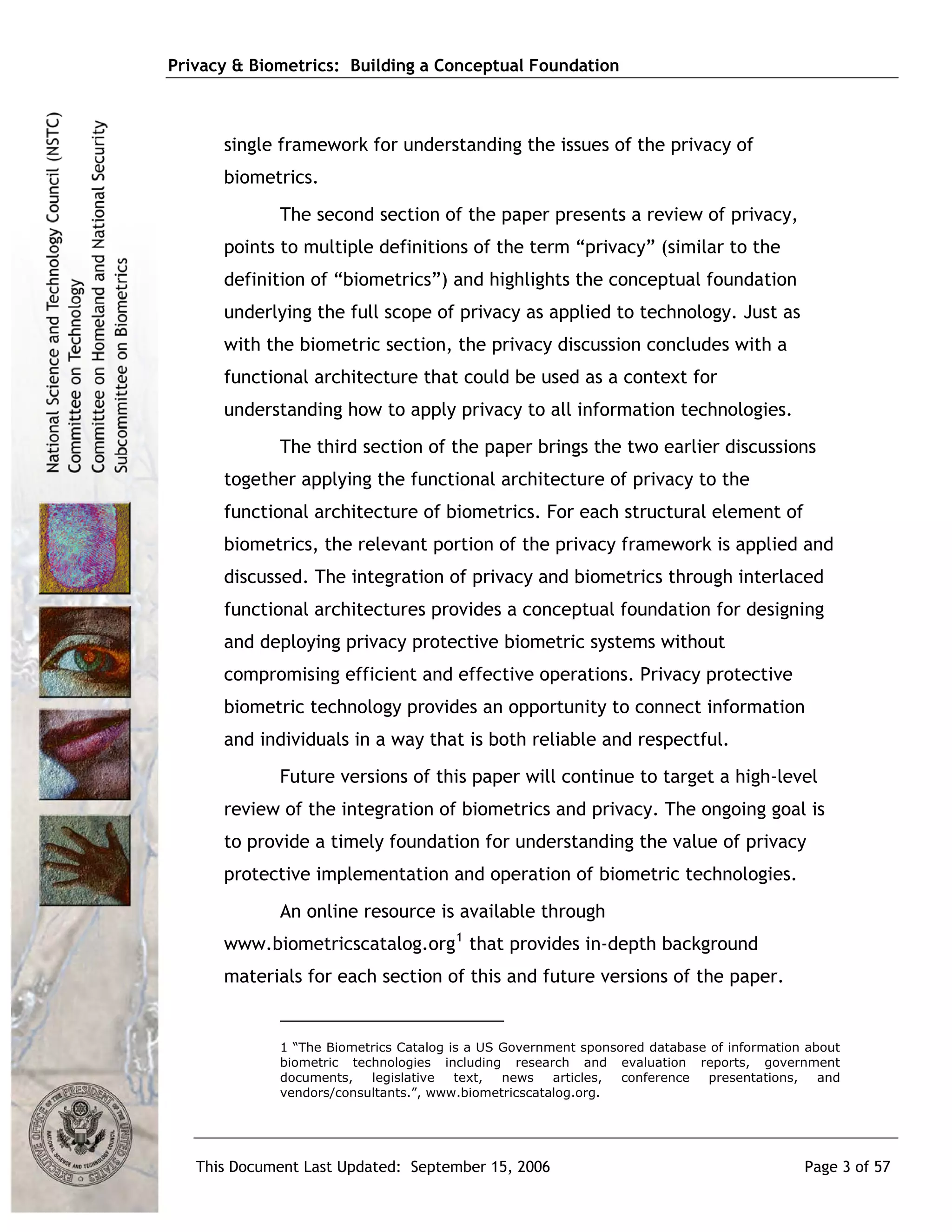 Privacy & Biometrics: Building a Conceptual Foundation



      single framework for understanding the issues of the privacy of
      biometrics.
             The second section of the paper presents a review of privacy,
      points to multiple definitions of the term “privacy” (similar to the
      definition of “biometrics”) and highlights the conceptual foundation
      underlying the full scope of privacy as applied to technology. Just as
      with the biometric section, the privacy discussion concludes with a
      functional architecture that could be used as a context for
      understanding how to apply privacy to all information technologies.
             The third section of the paper brings the two earlier discussions
      together applying the functional architecture of privacy to the
      functional architecture of biometrics. For each structural element of
      biometrics, the relevant portion of the privacy framework is applied and
      discussed. The integration of privacy and biometrics through interlaced
      functional architectures provides a conceptual foundation for designing
      and deploying privacy protective biometric systems without
      compromising efficient and effective operations. Privacy protective
      biometric technology provides an opportunity to connect information
      and individuals in a way that is both reliable and respectful.
             Future versions of this paper will continue to target a high-level
      review of the integration of biometrics and privacy. The ongoing goal is
      to provide a timely foundation for understanding the value of privacy
      protective implementation and operation of biometric technologies.
             An online resource is available through
      www.biometricscatalog.org 1 that provides in-depth background
      materials for each section of this and future versions of the paper.


             1 “The Biometrics Catalog is a US Government sponsored database of information about
             biometric technologies including research and evaluation reports, government
             documents,   legislative   text,  news   articles, conference  presentations,    and
             vendors/consultants.”, www.biometricscatalog.org.




   This Document Last Updated: September 15, 2006                                          Page 3 of 57
 