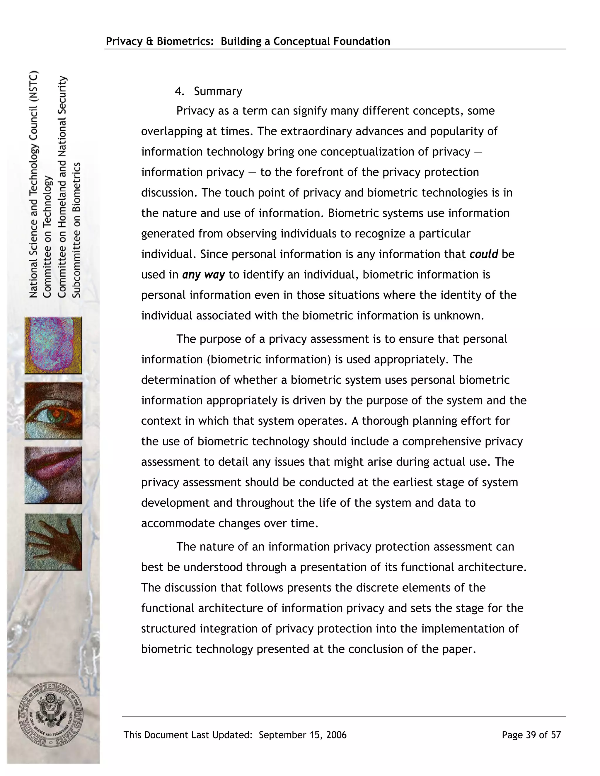Privacy & Biometrics: Building a Conceptual Foundation



             4. Summary
             Privacy as a term can signify many different concepts, some
      overlapping at times. The extraordinary advances and popularity of
      information technology bring one conceptualization of privacy ―
      information privacy ― to the forefront of the privacy protection
      discussion. The touch point of privacy and biometric technologies is in
      the nature and use of information. Biometric systems use information
      generated from observing individuals to recognize a particular
      individual. Since personal information is any information that could be
      used in any way to identify an individual, biometric information is
      personal information even in those situations where the identity of the
      individual associated with the biometric information is unknown.
             The purpose of a privacy assessment is to ensure that personal
      information (biometric information) is used appropriately. The
      determination of whether a biometric system uses personal biometric
      information appropriately is driven by the purpose of the system and the
      context in which that system operates. A thorough planning effort for
      the use of biometric technology should include a comprehensive privacy
      assessment to detail any issues that might arise during actual use. The
      privacy assessment should be conducted at the earliest stage of system
      development and throughout the life of the system and data to
      accommodate changes over time.
             The nature of an information privacy protection assessment can
      best be understood through a presentation of its functional architecture.
      The discussion that follows presents the discrete elements of the
      functional architecture of information privacy and sets the stage for the
      structured integration of privacy protection into the implementation of
      biometric technology presented at the conclusion of the paper.




   This Document Last Updated: September 15, 2006                           Page 39 of 57
 