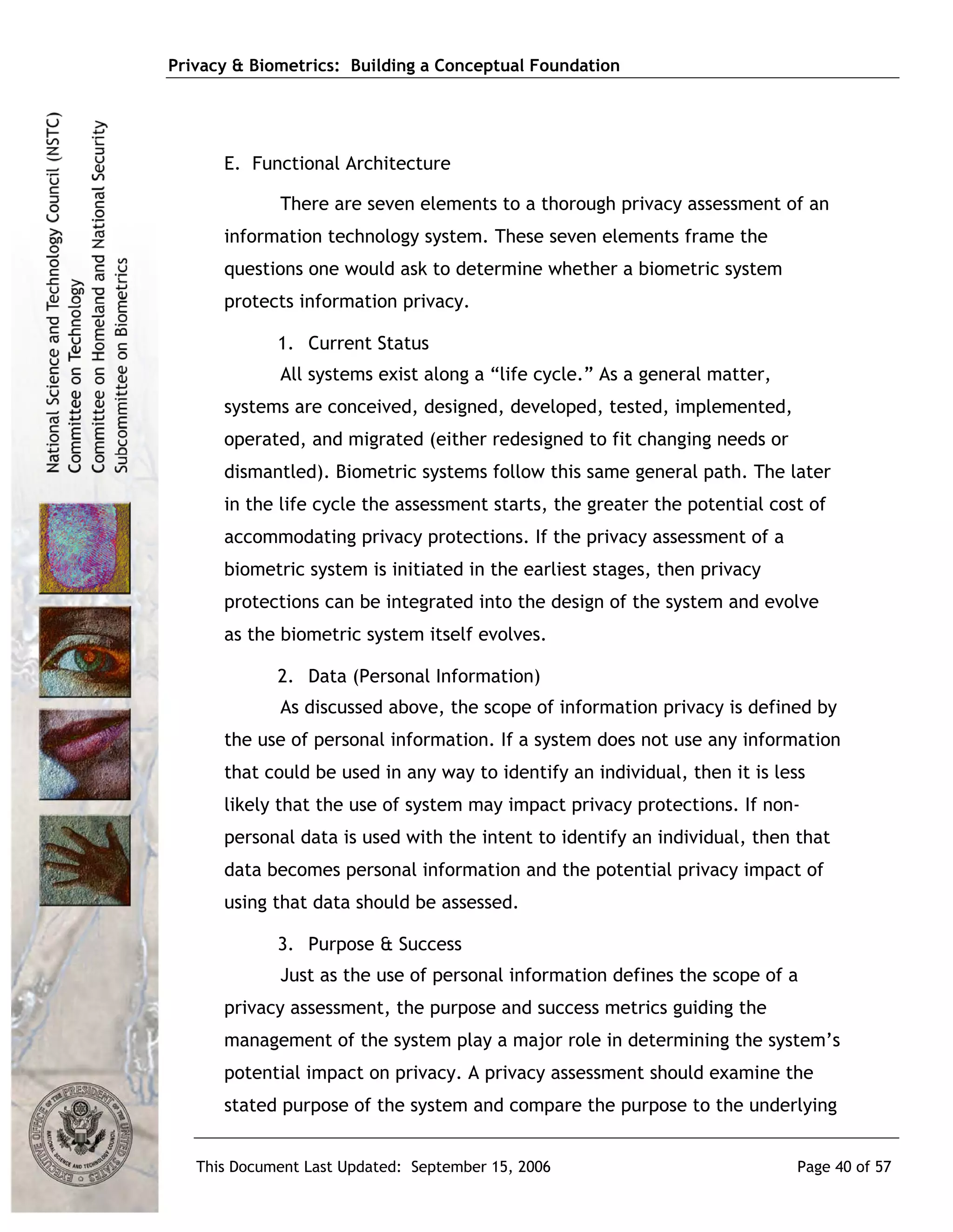 Privacy & Biometrics: Building a Conceptual Foundation




      E. Functional Architecture

             There are seven elements to a thorough privacy assessment of an
      information technology system. These seven elements frame the
      questions one would ask to determine whether a biometric system
      protects information privacy.

             1. Current Status
             All systems exist along a “life cycle.” As a general matter,
      systems are conceived, designed, developed, tested, implemented,
      operated, and migrated (either redesigned to fit changing needs or
      dismantled). Biometric systems follow this same general path. The later
      in the life cycle the assessment starts, the greater the potential cost of
      accommodating privacy protections. If the privacy assessment of a
      biometric system is initiated in the earliest stages, then privacy
      protections can be integrated into the design of the system and evolve
      as the biometric system itself evolves.

             2. Data (Personal Information)
             As discussed above, the scope of information privacy is defined by
      the use of personal information. If a system does not use any information
      that could be used in any way to identify an individual, then it is less
      likely that the use of system may impact privacy protections. If non-
      personal data is used with the intent to identify an individual, then that
      data becomes personal information and the potential privacy impact of
      using that data should be assessed.

             3. Purpose & Success
             Just as the use of personal information defines the scope of a
      privacy assessment, the purpose and success metrics guiding the
      management of the system play a major role in determining the system’s
      potential impact on privacy. A privacy assessment should examine the
      stated purpose of the system and compare the purpose to the underlying


   This Document Last Updated: September 15, 2006                            Page 40 of 57
 