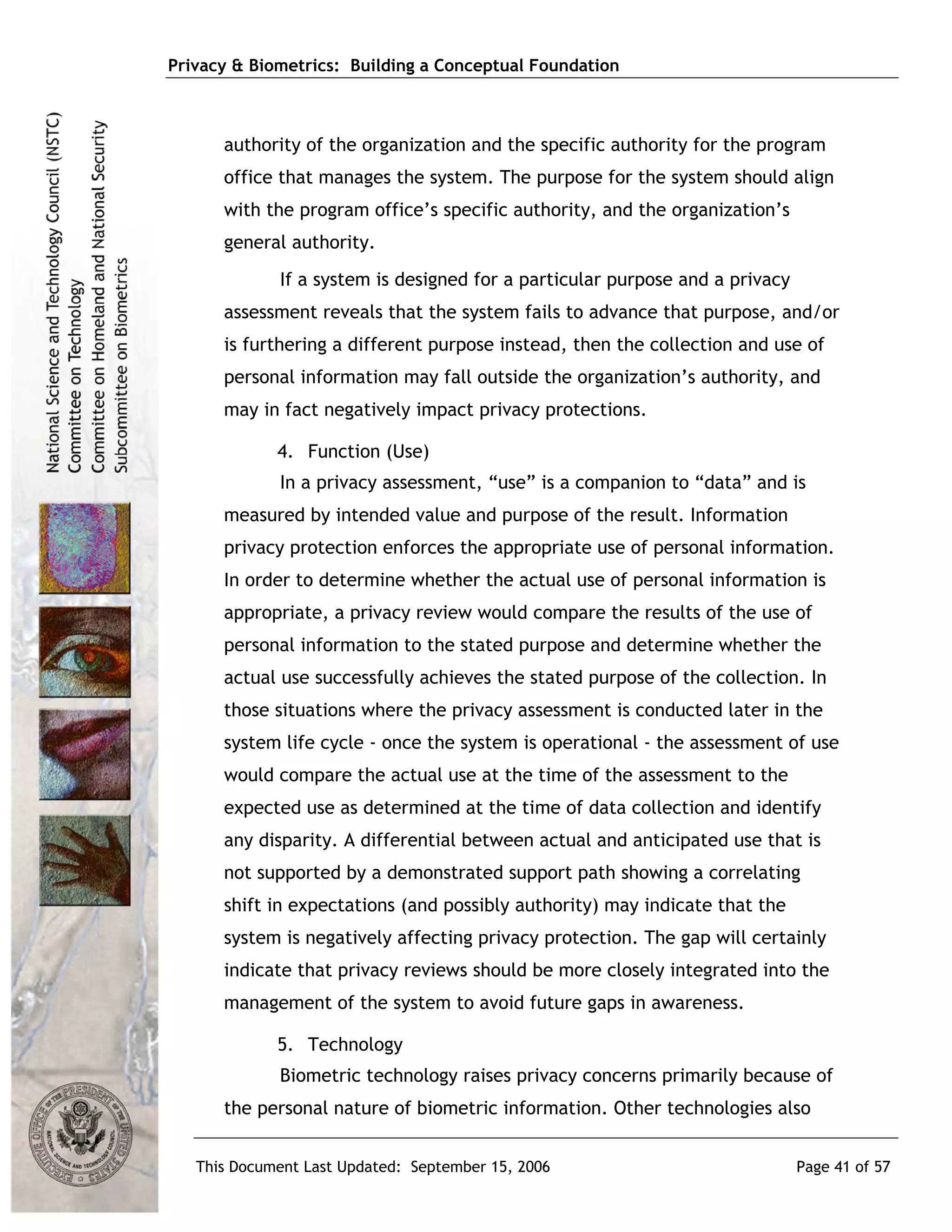 Privacy & Biometrics: Building a Conceptual Foundation



      authority of the organization and the specific authority for the program
      office that manages the system. The purpose for the system should align
      with the program office’s specific authority, and the organization’s
      general authority.
             If a system is designed for a particular purpose and a privacy
      assessment reveals that the system fails to advance that purpose, and/or
      is furthering a different purpose instead, then the collection and use of
      personal information may fall outside the organization’s authority, and
      may in fact negatively impact privacy protections.

             4. Function (Use)
             In a privacy assessment, “use” is a companion to “data” and is
      measured by intended value and purpose of the result. Information
      privacy protection enforces the appropriate use of personal information.
      In order to determine whether the actual use of personal information is
      appropriate, a privacy review would compare the results of the use of
      personal information to the stated purpose and determine whether the
      actual use successfully achieves the stated purpose of the collection. In
      those situations where the privacy assessment is conducted later in the
      system life cycle - once the system is operational - the assessment of use
      would compare the actual use at the time of the assessment to the
      expected use as determined at the time of data collection and identify
      any disparity. A differential between actual and anticipated use that is
      not supported by a demonstrated support path showing a correlating
      shift in expectations (and possibly authority) may indicate that the
      system is negatively affecting privacy protection. The gap will certainly
      indicate that privacy reviews should be more closely integrated into the
      management of the system to avoid future gaps in awareness.

             5. Technology
             Biometric technology raises privacy concerns primarily because of
      the personal nature of biometric information. Other technologies also


   This Document Last Updated: September 15, 2006                             Page 41 of 57
 