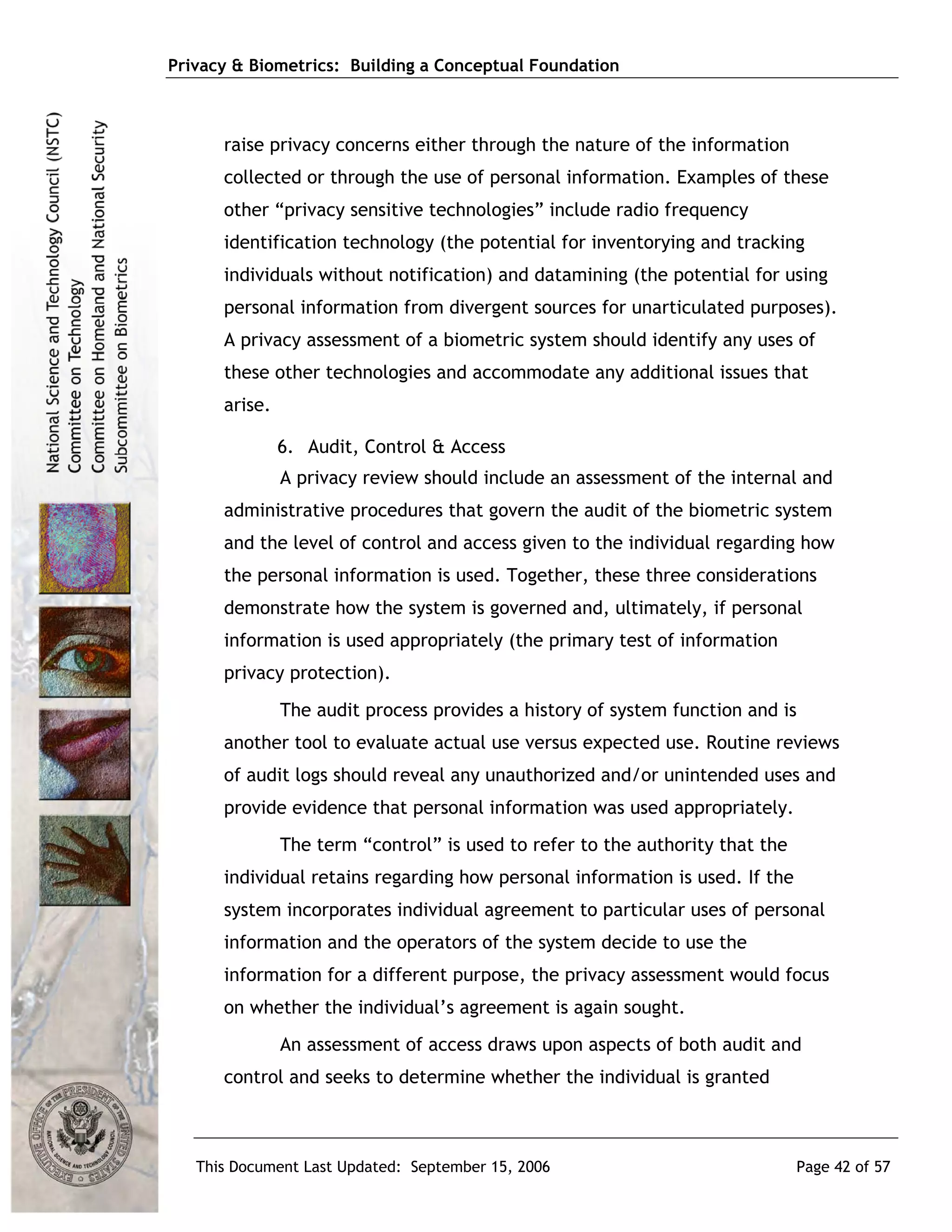 Privacy & Biometrics: Building a Conceptual Foundation



      raise privacy concerns either through the nature of the information
      collected or through the use of personal information. Examples of these
      other “privacy sensitive technologies” include radio frequency
      identification technology (the potential for inventorying and tracking
      individuals without notification) and datamining (the potential for using
      personal information from divergent sources for unarticulated purposes).
      A privacy assessment of a biometric system should identify any uses of
      these other technologies and accommodate any additional issues that
      arise.

               6. Audit, Control & Access
               A privacy review should include an assessment of the internal and
      administrative procedures that govern the audit of the biometric system
      and the level of control and access given to the individual regarding how
      the personal information is used. Together, these three considerations
      demonstrate how the system is governed and, ultimately, if personal
      information is used appropriately (the primary test of information
      privacy protection).
               The audit process provides a history of system function and is
      another tool to evaluate actual use versus expected use. Routine reviews
      of audit logs should reveal any unauthorized and/or unintended uses and
      provide evidence that personal information was used appropriately.
               The term “control” is used to refer to the authority that the
      individual retains regarding how personal information is used. If the
      system incorporates individual agreement to particular uses of personal
      information and the operators of the system decide to use the
      information for a different purpose, the privacy assessment would focus
      on whether the individual’s agreement is again sought.
               An assessment of access draws upon aspects of both audit and
      control and seeks to determine whether the individual is granted



   This Document Last Updated: September 15, 2006                              Page 42 of 57
 