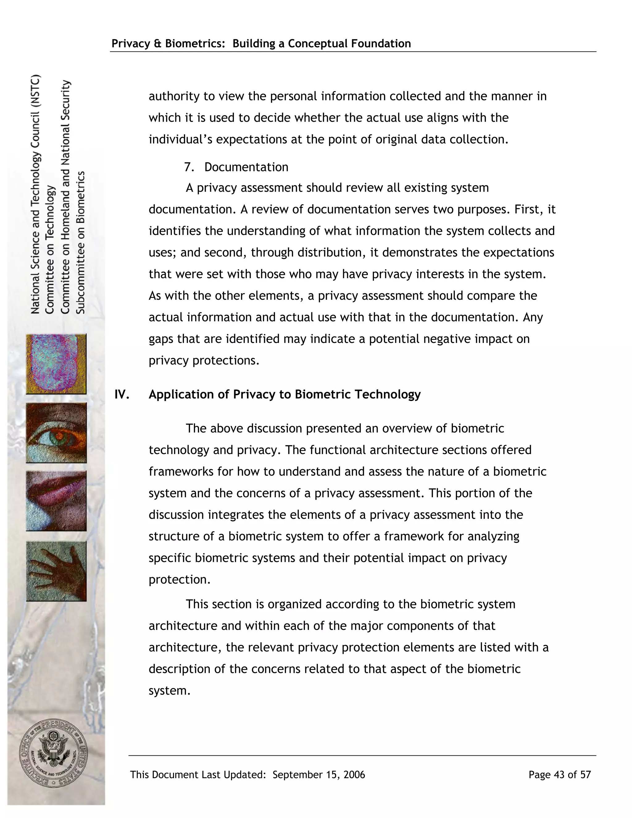 Privacy & Biometrics: Building a Conceptual Foundation



      authority to view the personal information collected and the manner in
      which it is used to decide whether the actual use aligns with the
      individual’s expectations at the point of original data collection.

             7. Documentation
             A privacy assessment should review all existing system
      documentation. A review of documentation serves two purposes. First, it
      identifies the understanding of what information the system collects and
      uses; and second, through distribution, it demonstrates the expectations
      that were set with those who may have privacy interests in the system.
      As with the other elements, a privacy assessment should compare the
      actual information and actual use with that in the documentation. Any
      gaps that are identified may indicate a potential negative impact on
      privacy protections.

IV.   Application of Privacy to Biometric Technology

             The above discussion presented an overview of biometric
      technology and privacy. The functional architecture sections offered
      frameworks for how to understand and assess the nature of a biometric
      system and the concerns of a privacy assessment. This portion of the
      discussion integrates the elements of a privacy assessment into the
      structure of a biometric system to offer a framework for analyzing
      specific biometric systems and their potential impact on privacy
      protection.
             This section is organized according to the biometric system
      architecture and within each of the major components of that
      architecture, the relevant privacy protection elements are listed with a
      description of the concerns related to that aspect of the biometric
      system.




   This Document Last Updated: September 15, 2006                           Page 43 of 57
 