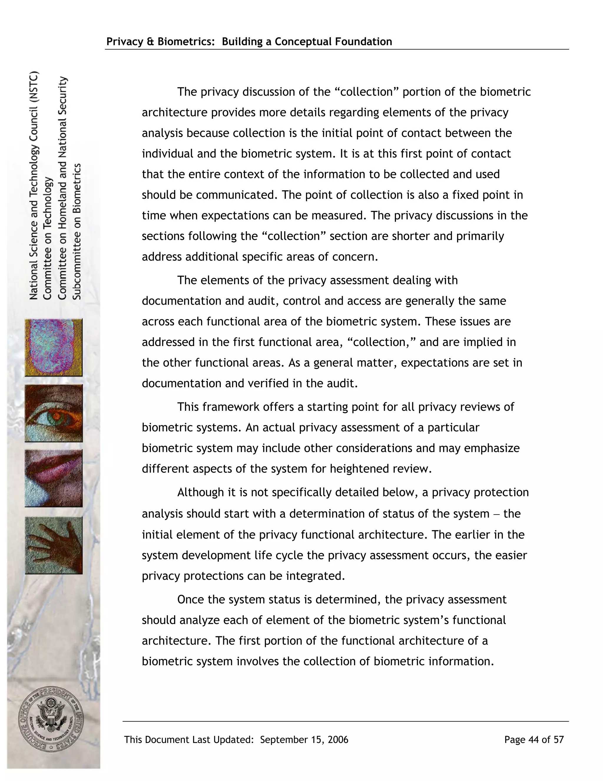 Privacy & Biometrics: Building a Conceptual Foundation



             The privacy discussion of the “collection” portion of the biometric
      architecture provides more details regarding elements of the privacy
      analysis because collection is the initial point of contact between the
      individual and the biometric system. It is at this first point of contact
      that the entire context of the information to be collected and used
      should be communicated. The point of collection is also a fixed point in
      time when expectations can be measured. The privacy discussions in the
      sections following the “collection” section are shorter and primarily
      address additional specific areas of concern.
             The elements of the privacy assessment dealing with
      documentation and audit, control and access are generally the same
      across each functional area of the biometric system. These issues are
      addressed in the first functional area, “collection,” and are implied in
      the other functional areas. As a general matter, expectations are set in
      documentation and verified in the audit.
             This framework offers a starting point for all privacy reviews of
      biometric systems. An actual privacy assessment of a particular
      biometric system may include other considerations and may emphasize
      different aspects of the system for heightened review.
             Although it is not specifically detailed below, a privacy protection
      analysis should start with a determination of status of the system − the
      initial element of the privacy functional architecture. The earlier in the
      system development life cycle the privacy assessment occurs, the easier
      privacy protections can be integrated.
             Once the system status is determined, the privacy assessment
      should analyze each of element of the biometric system’s functional
      architecture. The first portion of the functional architecture of a
      biometric system involves the collection of biometric information.




   This Document Last Updated: September 15, 2006                             Page 44 of 57
 