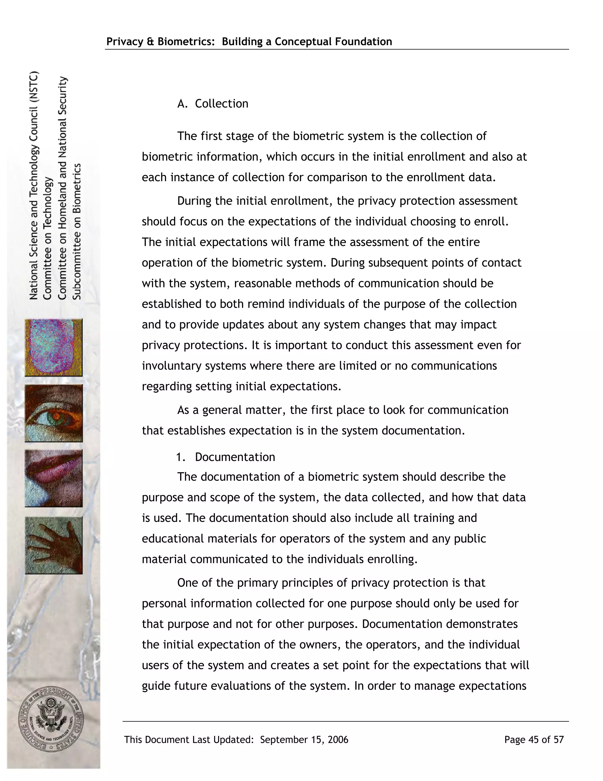 Privacy & Biometrics: Building a Conceptual Foundation




             A. Collection

             The first stage of the biometric system is the collection of
      biometric information, which occurs in the initial enrollment and also at
      each instance of collection for comparison to the enrollment data.
             During the initial enrollment, the privacy protection assessment
      should focus on the expectations of the individual choosing to enroll.
      The initial expectations will frame the assessment of the entire
      operation of the biometric system. During subsequent points of contact
      with the system, reasonable methods of communication should be
      established to both remind individuals of the purpose of the collection
      and to provide updates about any system changes that may impact
      privacy protections. It is important to conduct this assessment even for
      involuntary systems where there are limited or no communications
      regarding setting initial expectations.
             As a general matter, the first place to look for communication
      that establishes expectation is in the system documentation.

             1. Documentation
             The documentation of a biometric system should describe the
      purpose and scope of the system, the data collected, and how that data
      is used. The documentation should also include all training and
      educational materials for operators of the system and any public
      material communicated to the individuals enrolling.
             One of the primary principles of privacy protection is that
      personal information collected for one purpose should only be used for
      that purpose and not for other purposes. Documentation demonstrates
      the initial expectation of the owners, the operators, and the individual
      users of the system and creates a set point for the expectations that will
      guide future evaluations of the system. In order to manage expectations



   This Document Last Updated: September 15, 2006                           Page 45 of 57
 