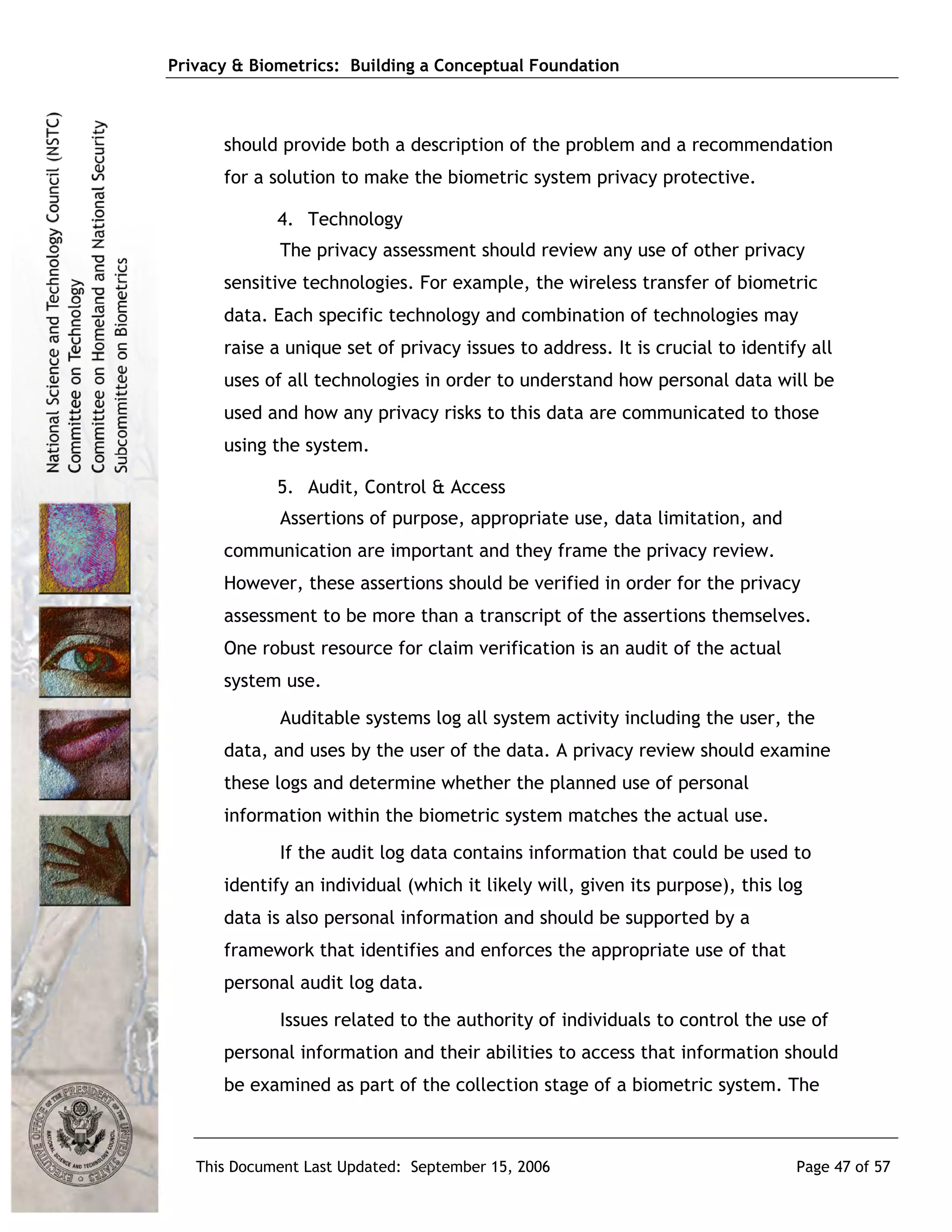 Privacy & Biometrics: Building a Conceptual Foundation



      should provide both a description of the problem and a recommendation
      for a solution to make the biometric system privacy protective.

             4. Technology
             The privacy assessment should review any use of other privacy
      sensitive technologies. For example, the wireless transfer of biometric
      data. Each specific technology and combination of technologies may
      raise a unique set of privacy issues to address. It is crucial to identify all
      uses of all technologies in order to understand how personal data will be
      used and how any privacy risks to this data are communicated to those
      using the system.

             5. Audit, Control & Access
             Assertions of purpose, appropriate use, data limitation, and
      communication are important and they frame the privacy review.
      However, these assertions should be verified in order for the privacy
      assessment to be more than a transcript of the assertions themselves.
      One robust resource for claim verification is an audit of the actual
      system use.
             Auditable systems log all system activity including the user, the
      data, and uses by the user of the data. A privacy review should examine
      these logs and determine whether the planned use of personal
      information within the biometric system matches the actual use.
             If the audit log data contains information that could be used to
      identify an individual (which it likely will, given its purpose), this log
      data is also personal information and should be supported by a
      framework that identifies and enforces the appropriate use of that
      personal audit log data.
             Issues related to the authority of individuals to control the use of
      personal information and their abilities to access that information should
      be examined as part of the collection stage of a biometric system. The



   This Document Last Updated: September 15, 2006                              Page 47 of 57
 